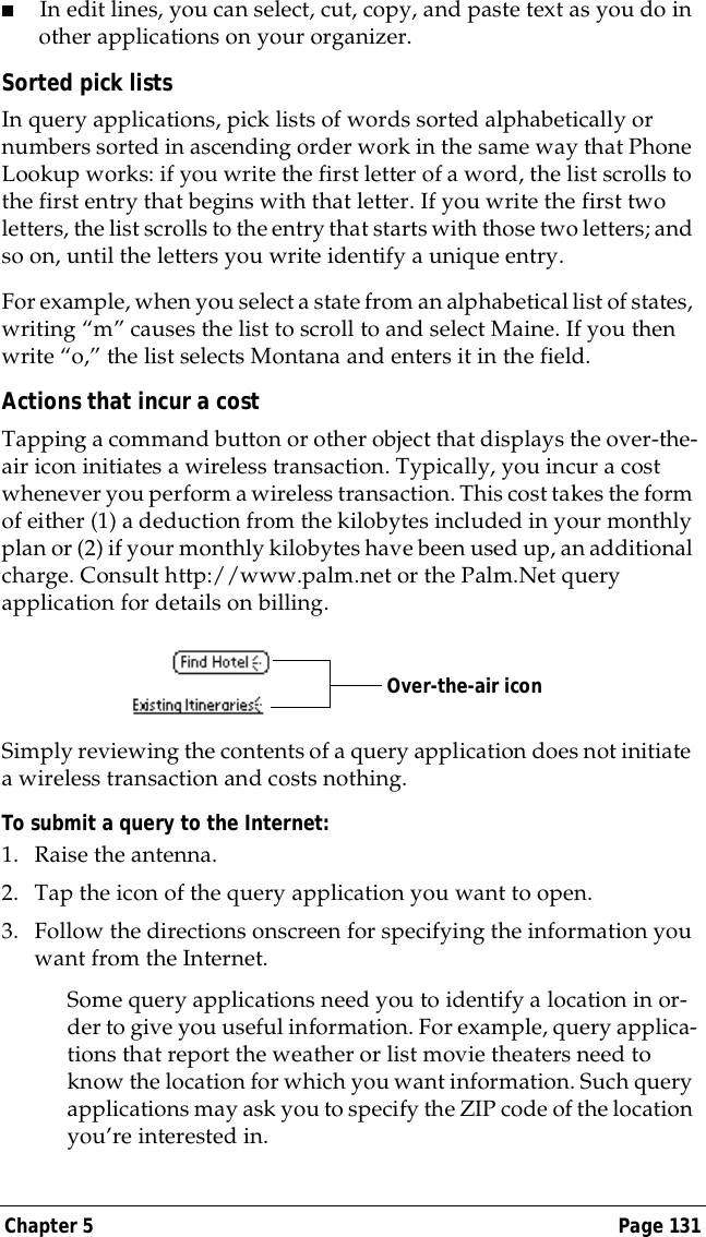 Chapter 5 Page 131■In edit lines, you can select, cut, copy, and paste text as you do in other applications on your organizer. Sorted pick listsIn query applications, pick lists of words sorted alphabetically or numbers sorted in ascending order work in the same way that Phone Lookup works: if you write the first letter of a word, the list scrolls to the first entry that begins with that letter. If you write the first two letters, the list scrolls to the entry that starts with those two letters; and so on, until the letters you write identify a unique entry.For example, when you select a state from an alphabetical list of states, writing &ldquo;m&rdquo; causes the list to scroll to and select Maine. If you then write &ldquo;o,&rdquo; the list selects Montana and enters it in the field.Actions that incur a costTapping a command button or other object that displays the over-the-air icon initiates a wireless transaction. Typically, you incur a cost whenever you perform a wireless transaction. This cost takes the form of either (1) a deduction from the kilobytes included in your monthly plan or (2) if your monthly kilobytes have been used up, an additional charge. Consult http://www.palm.net or the Palm.Net query application for details on billing.Simply reviewing the contents of a query application does not initiate a wireless transaction and costs nothing.To submit a query to the Internet:1. Raise the antenna.2. Tap the icon of the query application you want to open.3. Follow the directions onscreen for specifying the information you want from the Internet.Some query applications need you to identify a location in or-der to give you useful information. For example, query applica-tions that report the weather or list movie theaters need to know the location for which you want information. Such query applications may ask you to specify the ZIP code of the location you&rsquo;re interested in.Over-the-air icon