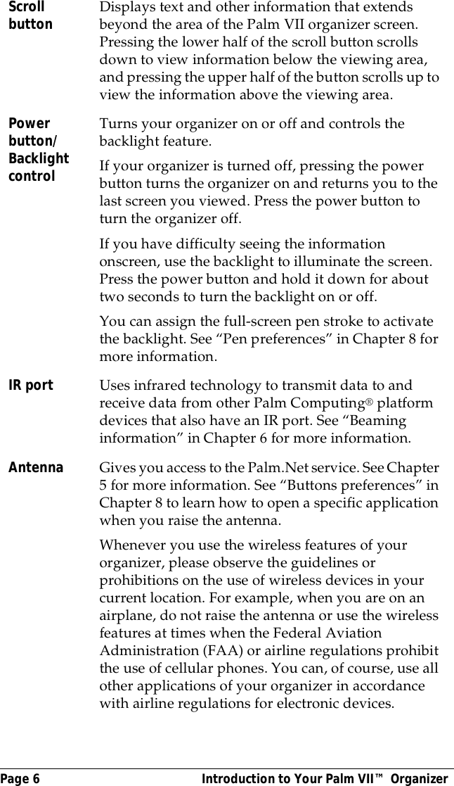 Page 6  Introduction to Your Palm VII&trade; OrganizerScroll button Displays text and other information that extends beyond the area of the Palm VII organizer screen. Pressing the lower half of the scroll button scrolls down to view information below the viewing area, and pressing the upper half of the button scrolls up to view the information above the viewing area.Power button/Backlight controlTurns your organizer on or off and controls the backlight feature. If your organizer is turned off, pressing the power button turns the organizer on and returns you to the last screen you viewed. Press the power button to turn the organizer off. If you have difficulty seeing the information onscreen, use the backlight to illuminate the screen. Press the power button and hold it down for about two seconds to turn the backlight on or off.You can assign the full-screen pen stroke to activate the backlight. See &ldquo;Pen preferences&rdquo; in Chapter 8 for more information.IR port Uses infrared technology to transmit data to and receive data from other Palm Computing&reg; platform devices that also have an IR port. See &ldquo;Beaming information&rdquo; in Chapter 6 for more information.Antenna Gives you access to the Palm.Net service. See Chapter 5 for more information. See &ldquo;Buttons preferences&rdquo; in Chapter 8 to learn how to open a specific application when you raise the antenna. Whenever you use the wireless features of your organizer, please observe the guidelines or prohibitions on the use of wireless devices in your current location. For example, when you are on an airplane, do not raise the antenna or use the wireless features at times when the Federal Aviation Administration (FAA) or airline regulations prohibit the use of cellular phones. You can, of course, use all other applications of your organizer in accordance with airline regulations for electronic devices.
