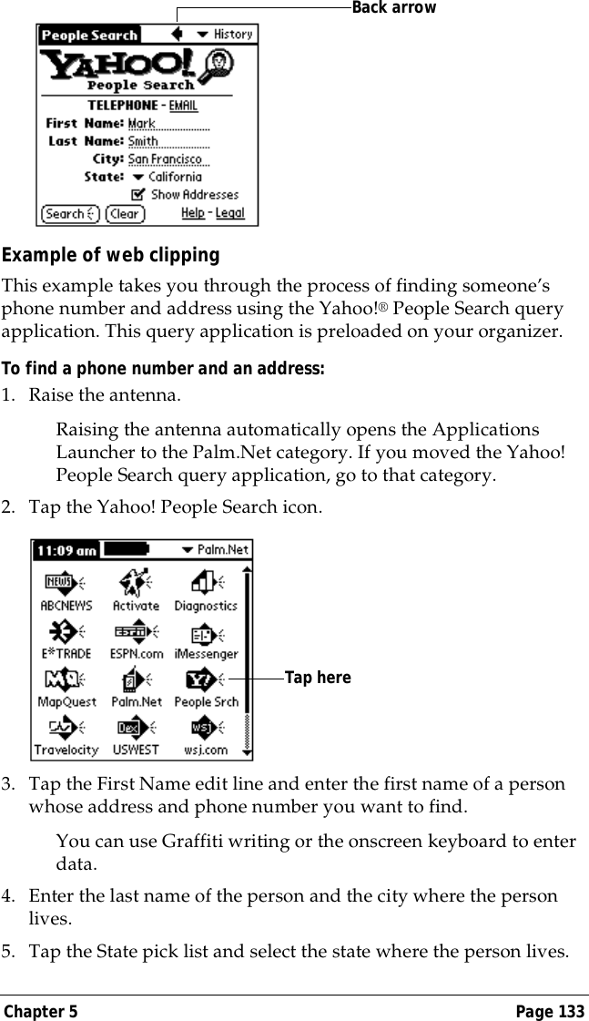Chapter 5 Page 133Example of web clippingThis example takes you through the process of finding someone&rsquo;s phone number and address using the Yahoo!&reg; People Search query application. This query application is preloaded on your organizer.To find a phone number and an address:1. Raise the antenna.Raising the antenna automatically opens the Applications Launcher to the Palm.Net category. If you moved the Yahoo! People Search query application, go to that category. 2. Tap the Yahoo! People Search icon.3. Tap the First Name edit line and enter the first name of a person whose address and phone number you want to find.You can use Graffiti writing or the onscreen keyboard to enter data.4. Enter the last name of the person and the city where the person lives.5. Tap the State pick list and select the state where the person lives.Back arrowTap here