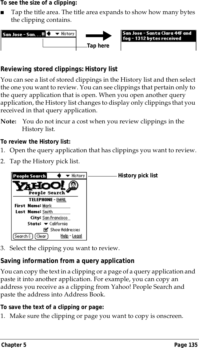 Chapter 5 Page 135To see the size of a clipping:■Tap the title area. The title area expands to show how many bytes the clipping contains.Reviewing stored clippings: History listYou can see a list of stored clippings in the History list and then select the one you want to review. You can see clippings that pertain only to the query application that is open. When you open another query application, the History list changes to display only clippings that you received in that query application.Note: You do not incur a cost when you review clippings in the History list.To review the History list:1. Open the query application that has clippings you want to review.2. Tap the History pick list.3. Select the clipping you want to review.Saving information from a query applicationYou can copy the text in a clipping or a page of a query application and paste it into another application. For example, you can copy an address you receive as a clipping from Yahoo! People Search and paste the address into Address Book.To save the text of a clipping or page:1. Make sure the clipping or page you want to copy is onscreen.Tap hereHistory pick list