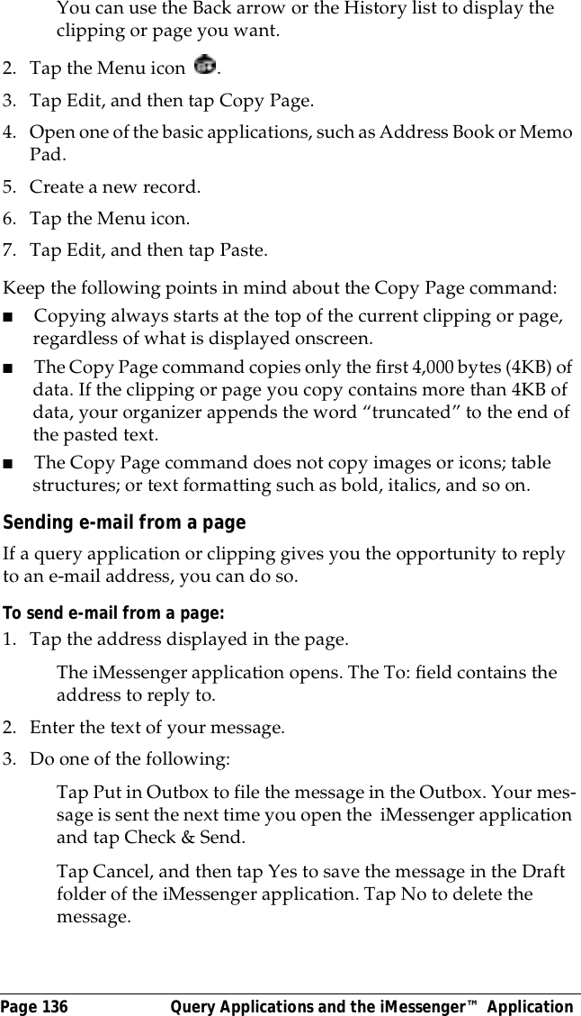 Page 136  Query Applications and the iMessenger&trade; ApplicationYou can use the Back arrow or the History list to display the clipping or page you want.2. Tap the Menu icon  . 3. Tap Edit, and then tap Copy Page.4. Open one of the basic applications, such as Address Book or Memo Pad.5. Create a new record.6. Tap the Menu icon. 7. Tap Edit, and then tap Paste.Keep the following points in mind about the Copy Page command:■Copying always starts at the top of the current clipping or page, regardless of what is displayed onscreen.■The Copy Page command copies only the first 4,000 bytes (4KB) of data. If the clipping or page you copy contains more than 4KB of data, your organizer appends the word &ldquo;truncated&rdquo; to the end of the pasted text.■The Copy Page command does not copy images or icons; table structures; or text formatting such as bold, italics, and so on.Sending e-mail from a pageIf a query application or clipping gives you the opportunity to reply to an e-mail address, you can do so. To send e-mail from a page: 1. Tap the address displayed in the page.The iMessenger application opens. The To: field contains the address to reply to.2. Enter the text of your message.3. Do one of the following:Tap Put in Outbox to file the message in the Outbox. Your mes-sage is sent the next time you open the  iMessenger application and tap Check &amp; Send. Tap Cancel, and then tap Yes to save the message in the Draft folder of the iMessenger application. Tap No to delete the message.