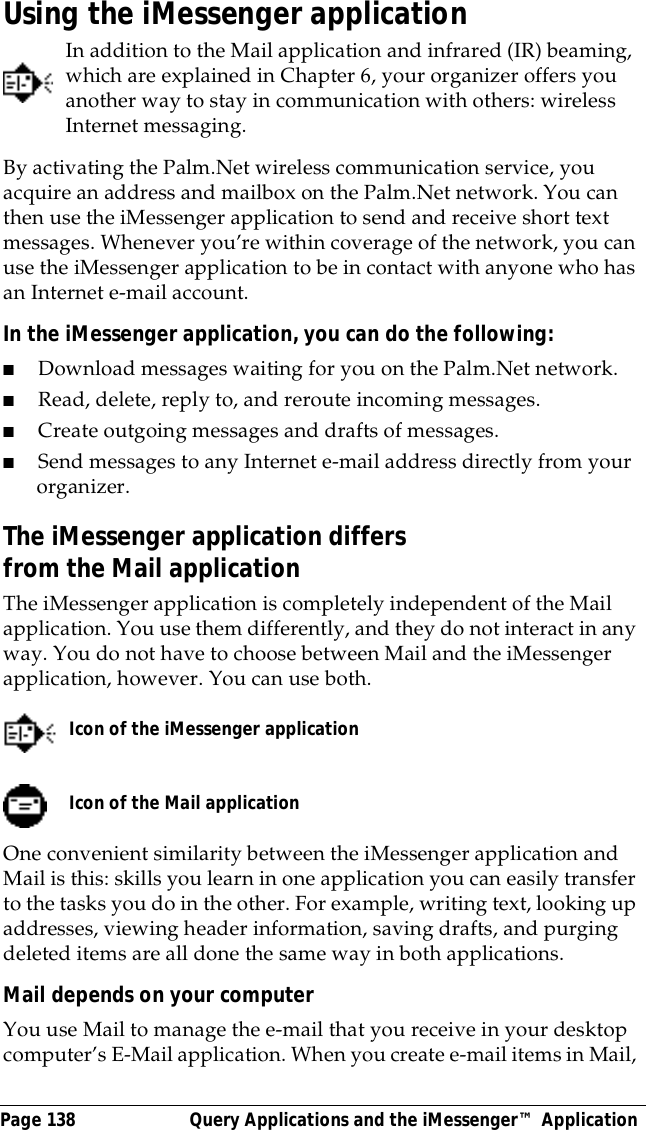 Page 138  Query Applications and the iMessenger&trade; ApplicationUsing the iMessenger applicationIn addition to the Mail application and infrared (IR) beaming, which are explained in Chapter 6, your organizer offers you another way to stay in communication with others: wireless Internet messaging.By activating the Palm.Net wireless communication service, you acquire an address and mailbox on the Palm.Net network. You can then use the iMessenger application to send and receive short text messages. Whenever you&rsquo;re within coverage of the network, you can use the iMessenger application to be in contact with anyone who has an Internet e-mail account.In the iMessenger application, you can do the following:■Download messages waiting for you on the Palm.Net network.■Read, delete, reply to, and reroute incoming messages.■Create outgoing messages and drafts of messages.■Send messages to any Internet e-mail address directly from your organizer.The iMessenger application differs from the Mail applicationThe iMessenger application is completely independent of the Mail application. You use them differently, and they do not interact in any way. You do not have to choose between Mail and the iMessenger application, however. You can use both. One convenient similarity between the iMessenger application and Mail is this: skills you learn in one application you can easily transfer to the tasks you do in the other. For example, writing text, looking up addresses, viewing header information, saving drafts, and purging deleted items are all done the same way in both applications.Mail depends on your computerYou use Mail to manage the e-mail that you receive in your desktop computer&rsquo;s E-Mail application. When you create e-mail items in Mail, Icon of the iMessenger applicationIcon of the Mail application