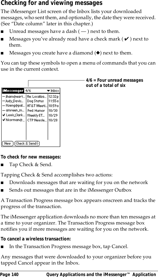 Page 140  Query Applications and the iMessenger&trade; ApplicationChecking for and viewing messagesThe iMessenger List screen of the Inbox lists your downloaded messages, who sent them, and optionally, the date they were received. (See &ldquo;Date column&rdquo; later in this chapter.)■Unread messages have a dash ( &mdash; ) next to them.■Messages you&rsquo;ve already read have a check mark ( ✔ ) next to them.■Messages you create have a diamond (◆) next to them.You can tap these symbols to open a menu of commands that you can use in the current context.To check for new messages:■Tap Check &amp; Send.Tapping Check &amp; Send accomplishes two actions:■Downloads messages that are waiting for you on the network■Sends out messages that are in the iMessenger OutboxA Transaction Progress message box appears onscreen and tracks the progress of the transaction.The iMessenger application downloads no more than ten messages at a time to your organizer. The Transaction Progress message box notifies you if more messages are waiting for you on the network.To cancel a wireless transaction:■In the Transaction Progress message box, tap Cancel.Any messages that were downloaded to your organizer before you tapped Cancel appear in the Inbox.4/6 = Four unread messages out of a total of six