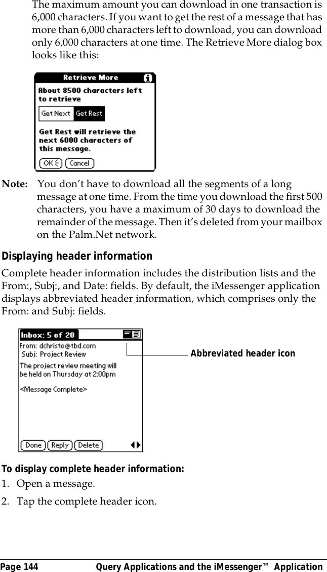 Page 144  Query Applications and the iMessenger&trade; ApplicationThe maximum amount you can download in one transaction is 6,000 characters. If you want to get the rest of a message that has more than 6,000 characters left to download, you can download only 6,000 characters at one time. The Retrieve More dialog box looks like this:Note: You don&rsquo;t have to download all the segments of a long message at one time. From the time you download the first 500 characters, you have a maximum of 30 days to download the remainder of the message. Then it&rsquo;s deleted from your mailbox on the Palm.Net network.Displaying header informationComplete header information includes the distribution lists and the From:, Subj:, and Date: fields. By default, the iMessenger application displays abbreviated header information, which comprises only the From: and Subj: fields. To display complete header information:1. Open a message.2. Tap the complete header icon.Abbreviated header icon