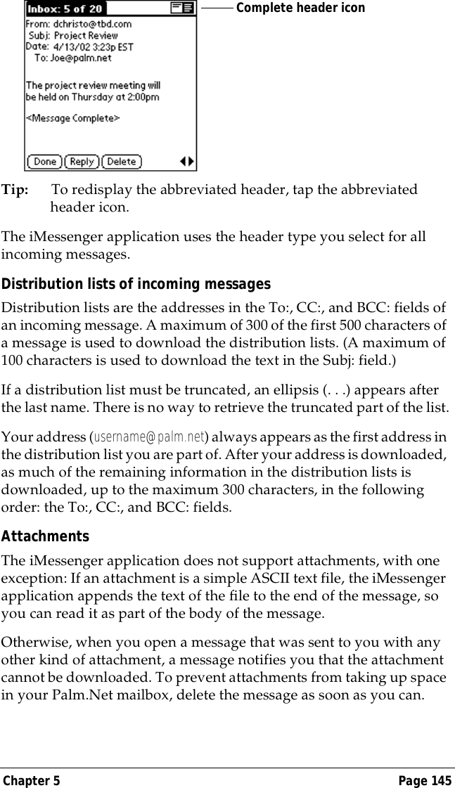 Chapter 5 Page 145Tip: To redisplay the abbreviated header, tap the abbreviated header icon. The iMessenger application uses the header type you select for all incoming messages.Distribution lists of incoming messagesDistribution lists are the addresses in the To:, CC:, and BCC: fields of an incoming message. A maximum of 300 of the first 500 characters of a message is used to download the distribution lists. (A maximum of 100 characters is used to download the text in the Subj: field.)If a distribution list must be truncated, an ellipsis (. . .) appears after the last name. There is no way to retrieve the truncated part of the list.Your address (username@palm.net) always appears as the first address in the distribution list you are part of. After your address is downloaded, as much of the remaining information in the distribution lists is downloaded, up to the maximum 300 characters, in the following order: the To:, CC:, and BCC: fields.AttachmentsThe iMessenger application does not support attachments, with one exception: If an attachment is a simple ASCII text file, the iMessenger application appends the text of the file to the end of the message, so you can read it as part of the body of the message.Otherwise, when you open a message that was sent to you with any other kind of attachment, a message notifies you that the attachment cannot be downloaded. To prevent attachments from taking up space in your Palm.Net mailbox, delete the message as soon as you can.Complete header icon