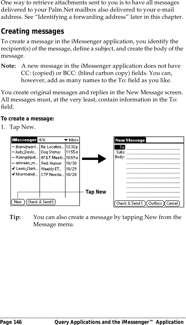 Page 146  Query Applications and the iMessenger&trade; ApplicationOne way to retrieve attachments sent to you is to have all messages delivered to your Palm.Net mailbox also delivered to your e-mail address. See &ldquo;Identifying a forwarding address&rdquo; later in this chapter.Creating messagesTo create a message in the iMessenger application, you identify the recipient(s) of the message, define a subject, and create the body of the message.Note: A new message in the iMessenger application does not have CC: (copied) or BCC: (blind carbon copy) fields. You can, however, add as many names to the To: field as you like.You create original messages and replies in the New Message screen. All messages must, at the very least, contain information in the To: field. To create a message:1. Tap New.Tip: You can also create a message by tapping New from the Message menu.Tap New