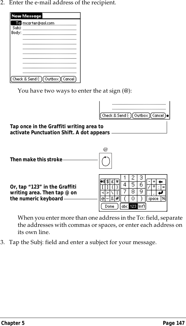 Chapter 5 Page 1472. Enter the e-mail address of the recipient.You have two ways to enter the at sign (@):When you enter more than one address in the To: field, separate the addresses with commas or spaces, or enter each address on its own line.3. Tap the Subj: field and enter a subject for your message. @Or, tap &ldquo;123&rdquo; in the Graffiti writing area. Then tap @ on the numeric keyboardThen make this strokeTap once in the Graffiti writing area to activate Punctuation Shift. A dot appears