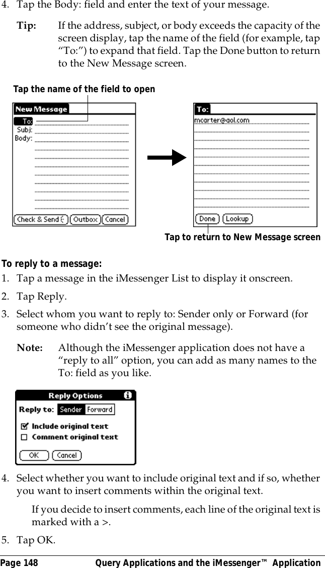 Page 148  Query Applications and the iMessenger&trade; Application4. Tap the Body: field and enter the text of your message.Tip: If the address, subject, or body exceeds the capacity of the screen display, tap the name of the field (for example, tap &ldquo;To:&rdquo;) to expand that field. Tap the Done button to return to the New Message screen.To reply to a message:1. Tap a message in the iMessenger List to display it onscreen.2. Tap Reply.3. Select whom you want to reply to: Sender only or Forward (for someone who didn&rsquo;t see the original message).Note: Although the iMessenger application does not have a &ldquo;reply to all&rdquo; option, you can add as many names to the To: field as you like.4. Select whether you want to include original text and if so, whether you want to insert comments within the original text.If you decide to insert comments, each line of the original text is marked with a >.5. Tap OK.Tap to return to New Message screenTap the name of the field to open