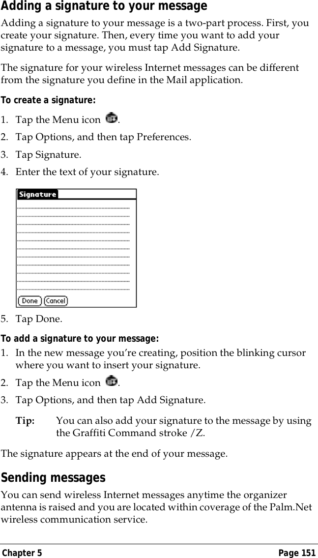 Chapter 5 Page 151Adding a signature to your messageAdding a signature to your message is a two-part process. First, you create your signature. Then, every time you want to add your signature to a message, you must tap Add Signature.The signature for your wireless Internet messages can be different from the signature you define in the Mail application.To create a signature:1. Tap the Menu icon  .2. Tap Options, and then tap Preferences.3. Tap Signature.4. Enter the text of your signature. 5. Tap Done.To add a signature to your message:1. In the new message you&rsquo;re creating, position the blinking cursor where you want to insert your signature.2. Tap the Menu icon  .3. Tap Options, and then tap Add Signature. Tip: You can also add your signature to the message by using the Graffiti Command stroke /Z. The signature appears at the end of your message.Sending messagesYou can send wireless Internet messages anytime the organizer antenna is raised and you are located within coverage of the Palm.Net wireless communication service. 