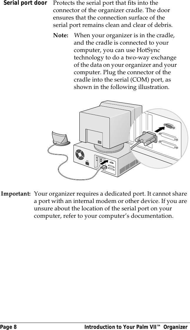 Page 8  Introduction to Your Palm VII&trade; OrganizerImportant: Your organizer requires a dedicated port. It cannot share a port with an internal modem or other device. If you are unsure about the location of the serial port on your computer, refer to your computer&rsquo;s documentation.Serial port door Protects the serial port that fits into the connector of the organizer cradle. The door ensures that the connection surface of the serial port remains clean and clear of debris.Note: When your organizer is in the cradle, and the cradle is connected to your computer, you can use HotSync technology to do a two-way exchange of the data on your organizer and your computer. Plug the connector of the cradle into the serial (COM) port, as shown in the following illustration.
