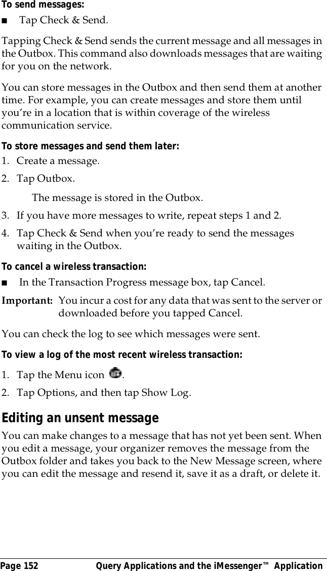 Page 152  Query Applications and the iMessenger&trade; ApplicationTo send messages:■Tap Check &amp; Send.Tapping Check &amp; Send sends the current message and all messages in the Outbox. This command also downloads messages that are waiting for you on the network.You can store messages in the Outbox and then send them at another time. For example, you can create messages and store them until you&rsquo;re in a location that is within coverage of the wireless communication service. To store messages and send them later:1. Create a message.2. Tap Outbox.The message is stored in the Outbox.3. If you have more messages to write, repeat steps 1 and 2.4. Tap Check &amp; Send when you&rsquo;re ready to send the messages waiting in the Outbox.To cancel a wireless transaction:■In the Transaction Progress message box, tap Cancel.Important: You incur a cost for any data that was sent to the server or downloaded before you tapped Cancel. You can check the log to see which messages were sent.To view a log of the most recent wireless transaction:1. Tap the Menu icon  .2. Tap Options, and then tap Show Log.Editing an unsent messageYou can make changes to a message that has not yet been sent. When you edit a message, your organizer removes the message from the Outbox folder and takes you back to the New Message screen, where you can edit the message and resend it, save it as a draft, or delete it.