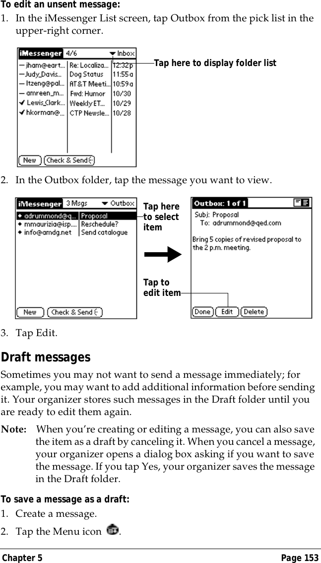 Chapter 5 Page 153To edit an unsent message:1. In the iMessenger List screen, tap Outbox from the pick list in the upper-right corner.2. In the Outbox folder, tap the message you want to view.3. Tap Edit.Draft messagesSometimes you may not want to send a message immediately; for example, you may want to add additional information before sending it. Your organizer stores such messages in the Draft folder until you are ready to edit them again.Note: When you&rsquo;re creating or editing a message, you can also save the item as a draft by canceling it. When you cancel a message, your organizer opens a dialog box asking if you want to save the message. If you tap Yes, your organizer saves the message in the Draft folder.To save a message as a draft:1. Create a message.2. Tap the Menu icon  .Tap here to display folder listTap here to select itemTap to edit item