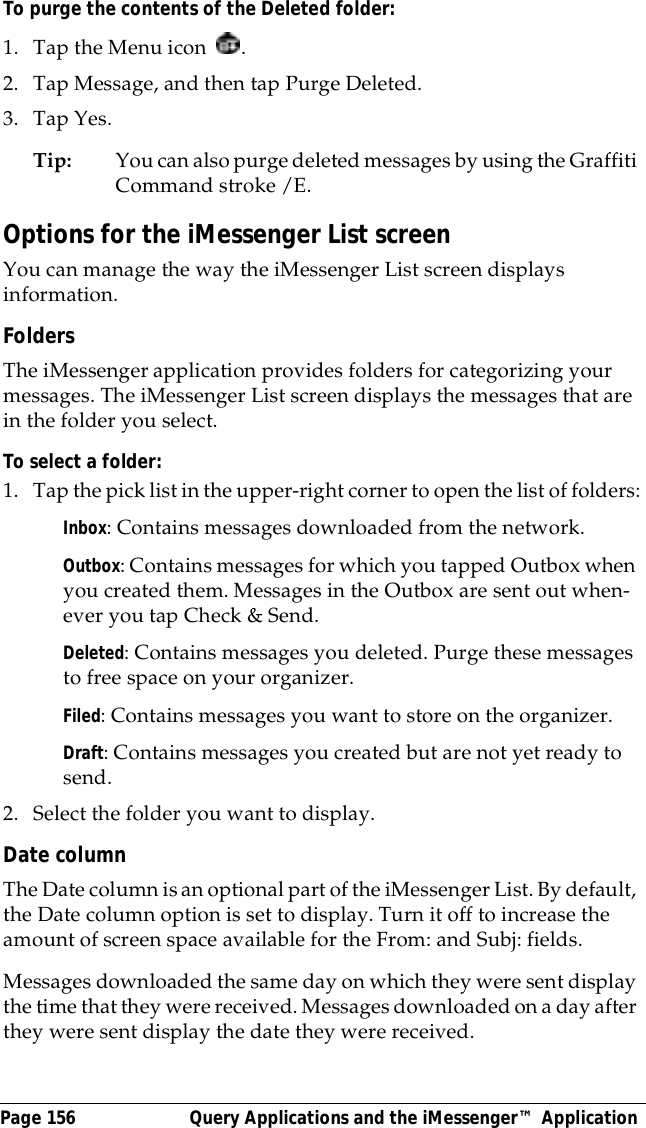 Page 156  Query Applications and the iMessenger&trade; ApplicationTo purge the contents of the Deleted folder:1. Tap the Menu icon  . 2. Tap Message, and then tap Purge Deleted.3. Tap Yes. Tip: You can also purge deleted messages by using the Graffiti Command stroke /E. Options for the iMessenger List screenYou can manage the way the iMessenger List screen displays information.FoldersThe iMessenger application provides folders for categorizing your messages. The iMessenger List screen displays the messages that are in the folder you select.To select a folder:1. Tap the pick list in the upper-right corner to open the list of folders:Inbox: Contains messages downloaded from the network.Outbox: Contains messages for which you tapped Outbox when you created them. Messages in the Outbox are sent out when-ever you tap Check &amp; Send.Deleted: Contains messages you deleted. Purge these messages to free space on your organizer.Filed: Contains messages you want to store on the organizer.Draft: Contains messages you created but are not yet ready to send.2. Select the folder you want to display.Date columnThe Date column is an optional part of the iMessenger List. By default, the Date column option is set to display. Turn it off to increase the amount of screen space available for the From: and Subj: fields. Messages downloaded the same day on which they were sent display the time that they were received. Messages downloaded on a day after they were sent display the date they were received.