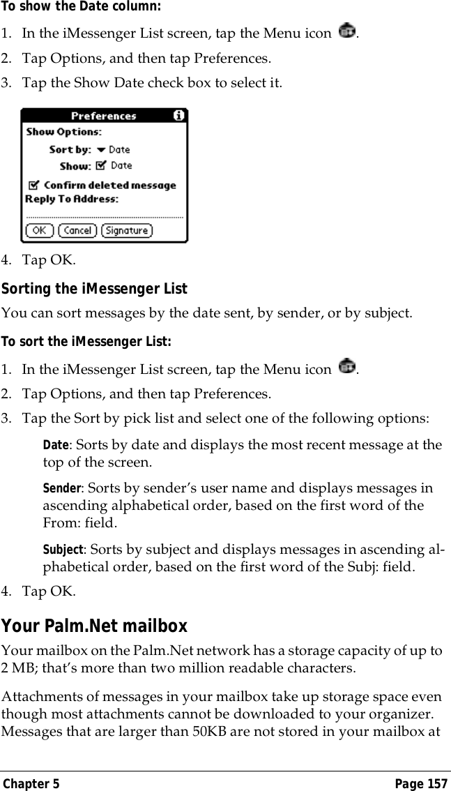 Chapter 5 Page 157To show the Date column:1. In the iMessenger List screen, tap the Menu icon  .2. Tap Options, and then tap Preferences.3. Tap the Show Date check box to select it. 4. Tap OK.Sorting the iMessenger ListYou can sort messages by the date sent, by sender, or by subject.To sort the iMessenger List:1. In the iMessenger List screen, tap the Menu icon  .2. Tap Options, and then tap Preferences.3. Tap the Sort by pick list and select one of the following options:Date: Sorts by date and displays the most recent message at the top of the screen.Sender: Sorts by sender&rsquo;s user name and displays messages in ascending alphabetical order, based on the first word of the From: field.Subject: Sorts by subject and displays messages in ascending al-phabetical order, based on the first word of the Subj: field.4. Tap OK. Your Palm.Net mailboxYour mailbox on the Palm.Net network has a storage capacity of up to 2 MB; that&rsquo;s more than two million readable characters. Attachments of messages in your mailbox take up storage space even though most attachments cannot be downloaded to your organizer. Messages that are larger than 50KB are not stored in your mailbox at 