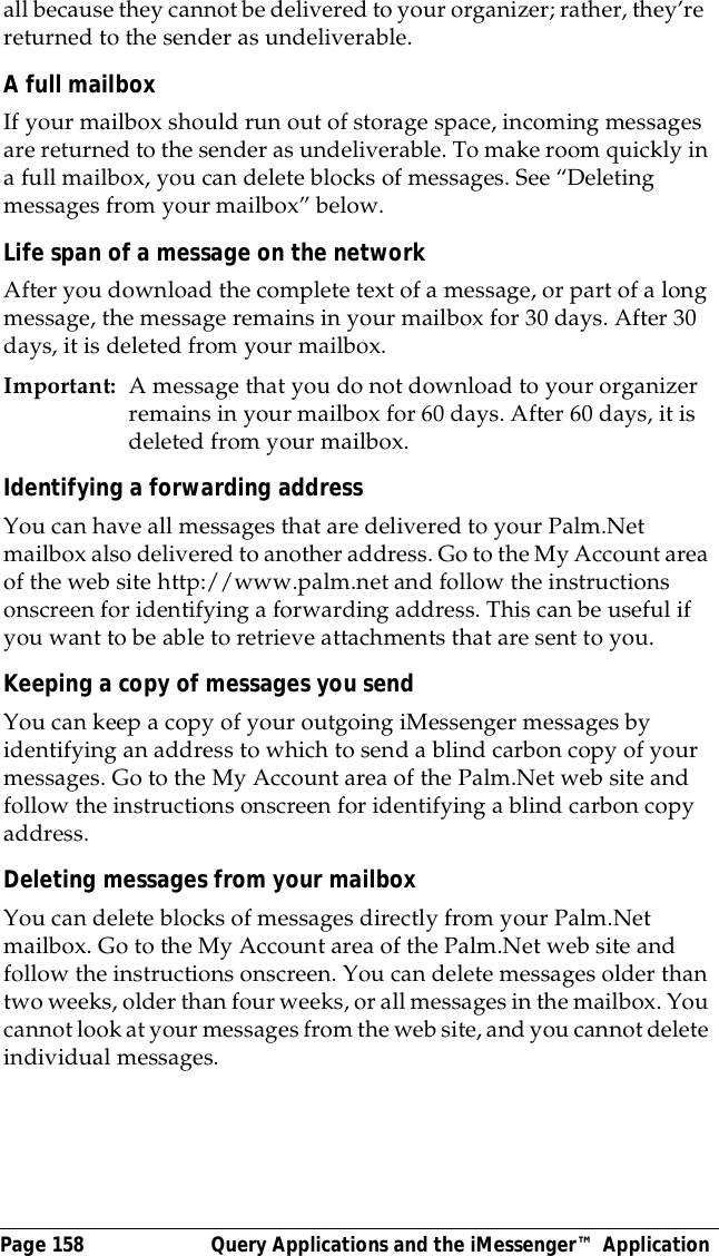 Page 158  Query Applications and the iMessenger&trade; Applicationall because they cannot be delivered to your organizer; rather, they&rsquo;re  returned to the sender as undeliverable.A full mailboxIf your mailbox should run out of storage space, incoming messages are returned to the sender as undeliverable. To make room quickly in a full mailbox, you can delete blocks of messages. See &ldquo;Deleting messages from your mailbox&rdquo; below.Life span of a message on the networkAfter you download the complete text of a message, or part of a long message, the message remains in your mailbox for 30 days. After 30 days, it is deleted from your mailbox.Important: A message that you do not download to your organizer remains in your mailbox for 60 days. After 60 days, it is deleted from your mailbox. Identifying a forwarding addressYou can have all messages that are delivered to your Palm.Net mailbox also delivered to another address. Go to the My Account area of the web site http://www.palm.net and follow the instructions onscreen for identifying a forwarding address. This can be useful if you want to be able to retrieve attachments that are sent to you.Keeping a copy of messages you sendYou can keep a copy of your outgoing iMessenger messages by identifying an address to which to send a blind carbon copy of your messages. Go to the My Account area of the Palm.Net web site and follow the instructions onscreen for identifying a blind carbon copy address. Deleting messages from your mailboxYou can delete blocks of messages directly from your Palm.Net mailbox. Go to the My Account area of the Palm.Net web site and follow the instructions onscreen. You can delete messages older than two weeks, older than four weeks, or all messages in the mailbox. You cannot look at your messages from the web site, and you cannot delete individual messages.