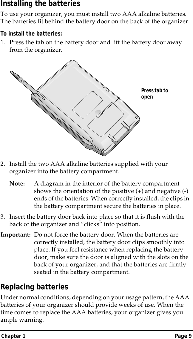 Chapter 1 Page 9Installing the batteriesTo use your organizer, you must install two AAA alkaline batteries. The batteries fit behind the battery door on the back of the organizer.To install the batteries:1. Press the tab on the battery door and lift the battery door away from the organizer.2. Install the two AAA alkaline batteries supplied with your organizer into the battery compartment.Note: A diagram in the interior of the battery compartment shows the orientation of the positive (+) and negative (-) ends of the batteries. When correctly installed, the clips in the battery compartment secure the batteries in place.3. Insert the battery door back into place so that it is flush with the back of the organizer and &ldquo;clicks&rdquo; into position.Important: Do not force the battery door. When the batteries are correctly installed, the battery door clips smoothly into place. If you feel resistance when replacing the battery door, make sure the door is aligned with the slots on the back of your organizer, and that the batteries are firmly seated in the battery compartment.Replacing batteries Under normal conditions, depending on your usage pattern, the AAA batteries of your organizer should provide weeks of use. When the time comes to replace the AAA batteries, your organizer gives you ample warning.Press tab to open