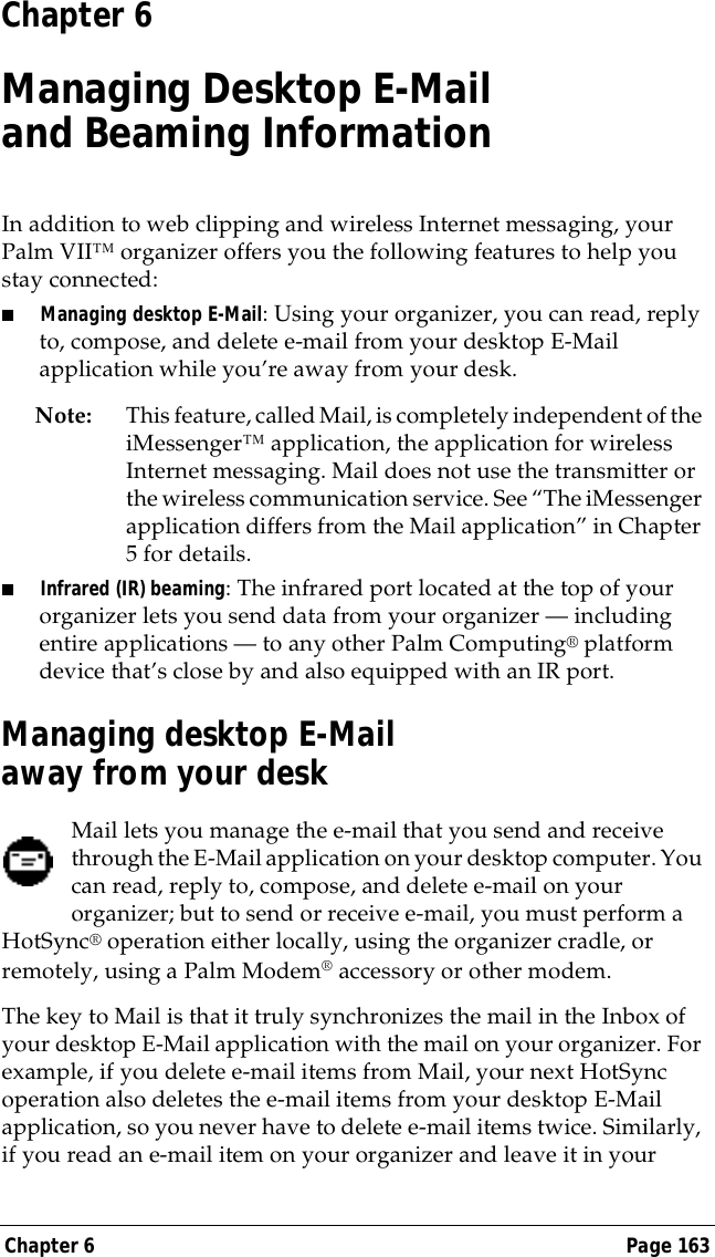 Chapter 6 Page 163Chapter 6Managing Desktop E-Mail and Beaming InformationIn addition to web clipping and wireless Internet messaging, your Palm VII&trade; organizer offers you the following features to help you stay connected:■Managing desktop E-Mail: Using your organizer, you can read, reply to, compose, and delete e-mail from your desktop E-Mail application while you&rsquo;re away from your desk.Note: This feature, called Mail, is completely independent of the iMessenger&trade; application, the application for wireless Internet messaging. Mail does not use the transmitter or the wireless communication service. See &ldquo;The iMessenger application differs from the Mail application&rdquo; in Chapter 5 for details.■Infrared (IR) beaming: The infrared port located at the top of your organizer lets you send data from your organizer &mdash; including entire applications &mdash; to any other Palm Computing&reg; platform device that&rsquo;s close by and also equipped with an IR port.Managing desktop E-Mail away from your deskMail lets you manage the e-mail that you send and receive through the E-Mail application on your desktop computer. You can read, reply to, compose, and delete e-mail on your organizer; but to send or receive e-mail, you must perform a HotSync&reg; operation either locally, using the organizer cradle, or remotely, using a Palm Modem&reg; accessory or other modem. The key to Mail is that it truly synchronizes the mail in the Inbox of your desktop E-Mail application with the mail on your organizer. For example, if you delete e-mail items from Mail, your next HotSync operation also deletes the e-mail items from your desktop E-Mail application, so you never have to delete e-mail items twice. Similarly, if you read an e-mail item on your organizer and leave it in your 
