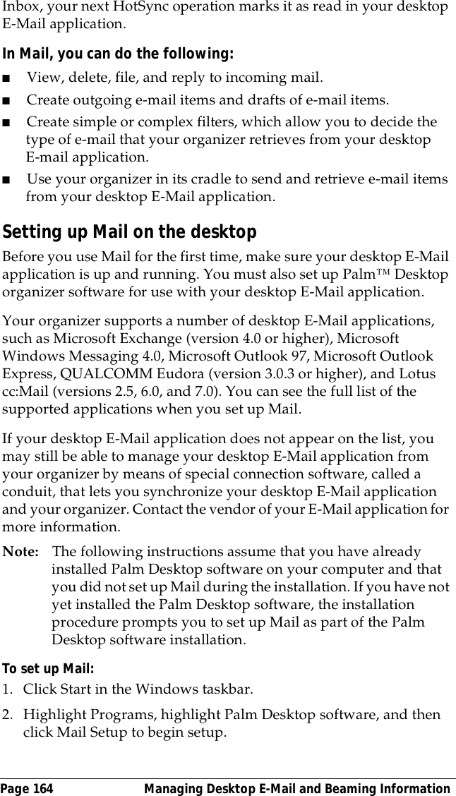 Page 164  Managing Desktop E-Mail and Beaming InformationInbox, your next HotSync operation marks it as read in your desktop E-Mail application.In Mail, you can do the following:■View, delete, file, and reply to incoming mail.■Create outgoing e-mail items and drafts of e-mail items.■Create simple or complex filters, which allow you to decide the type of e-mail that your organizer retrieves from your desktop E-mail application.■Use your organizer in its cradle to send and retrieve e-mail items from your desktop E-Mail application.Setting up Mail on the desktopBefore you use Mail for the first time, make sure your desktop E-Mail application is up and running. You must also set up Palm&trade; Desktop organizer software for use with your desktop E-Mail application. Your organizer supports a number of desktop E-Mail applications, such as Microsoft Exchange (version 4.0 or higher), Microsoft Windows Messaging 4.0, Microsoft Outlook 97, Microsoft Outlook Express, QUALCOMM Eudora (version 3.0.3 or higher), and Lotus cc:Mail (versions 2.5, 6.0, and 7.0). You can see the full list of the supported applications when you set up Mail.If your desktop E-Mail application does not appear on the list, you may still be able to manage your desktop E-Mail application from your organizer by means of special connection software, called a conduit, that lets you synchronize your desktop E-Mail application and your organizer. Contact the vendor of your E-Mail application for more information.Note: The following instructions assume that you have already installed Palm Desktop software on your computer and that you did not set up Mail during the installation. If you have not yet installed the Palm Desktop software, the installation procedure prompts you to set up Mail as part of the Palm Desktop software installation.To set up Mail:1. Click Start in the Windows taskbar.2. Highlight Programs, highlight Palm Desktop software, and then click Mail Setup to begin setup.