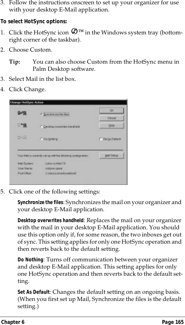 Chapter 6 Page 1653. Follow the instructions onscreen to set up your organizer for use with your desktop E-Mail application.To select HotSync options:1. Click the HotSync icon   in the Windows system tray (bottom-right corner of the taskbar). 2. Choose Custom.Tip: You can also choose Custom from the HotSync menu in Palm Desktop software.3. Select Mail in the list box.4. Click Change.5. Click one of the following settings:Synchronize the files: Synchronizes the mail on your organizer and your desktop E-Mail application.Desktop overwrites handheld: Replaces the mail on your organizer with the mail in your desktop E-Mail application. You should use this option only if, for some reason, the two inboxes get out of sync. This setting applies for only one HotSync operation and then reverts back to the default setting.Do Nothing: Turns off communication between your organizer and desktop E-Mail application. This setting applies for only one HotSync operation and then reverts back to the default set-ting.Set As Default: Changes the default setting on an ongoing basis. (When you first set up Mail, Synchronize the files is the default setting.)