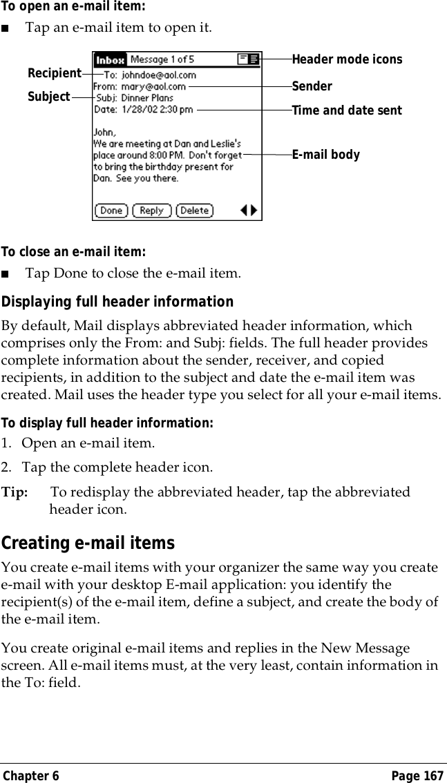 Chapter 6 Page 167To open an e-mail item:■Tap an e-mail item to open it.To close an e-mail item:■Tap Done to close the e-mail item.Displaying full header informationBy default, Mail displays abbreviated header information, which comprises only the From: and Subj: fields. The full header provides complete information about the sender, receiver, and copied recipients, in addition to the subject and date the e-mail item was created. Mail uses the header type you select for all your e-mail items.To display full header information:1. Open an e-mail item.2. Tap the complete header icon.Tip: To redisplay the abbreviated header, tap the abbreviated header icon. Creating e-mail itemsYou create e-mail items with your organizer the same way you create e-mail with your desktop E-mail application: you identify the recipient(s) of the e-mail item, define a subject, and create the body of the e-mail item.You create original e-mail items and replies in the New Message screen. All e-mail items must, at the very least, contain information in the To: field. Recipient SenderTime and date sentE-mail bodySubjectHeader mode icons