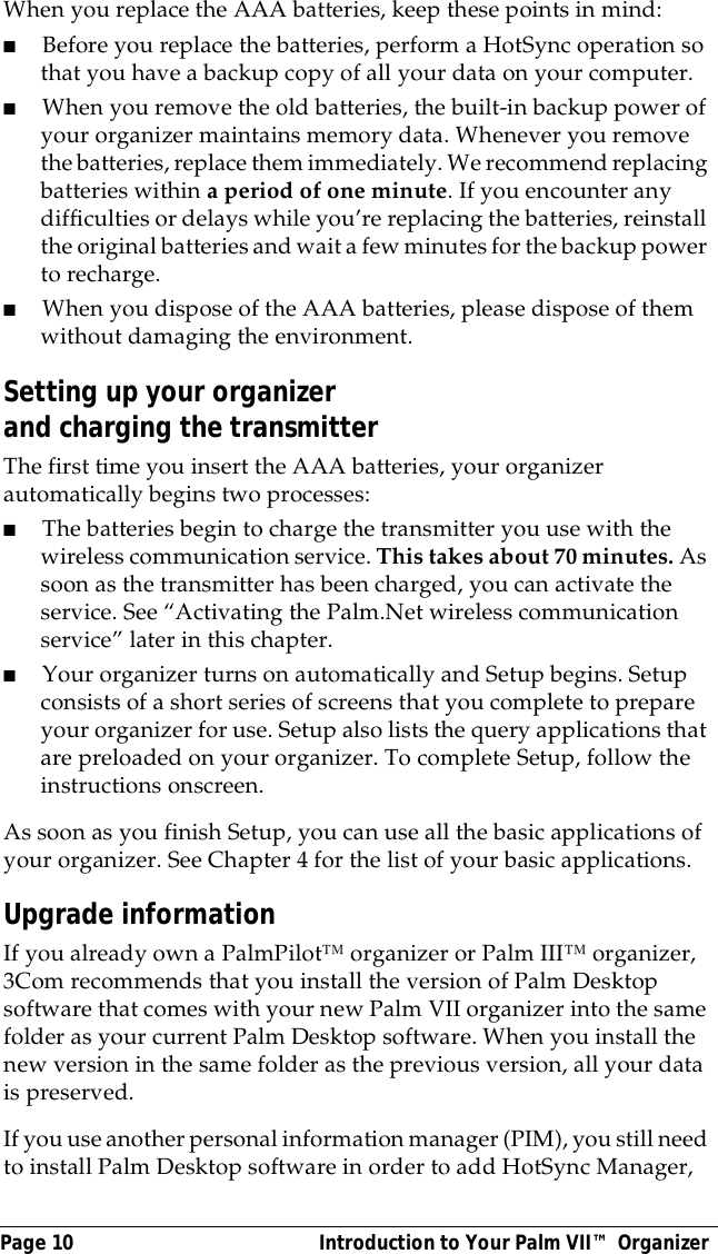 Page 10  Introduction to Your Palm VII&trade; OrganizerWhen you replace the AAA batteries, keep these points in mind:■Before you replace the batteries, perform a HotSync operation so that you have a backup copy of all your data on your computer.■When you remove the old batteries, the built-in backup power of your organizer maintains memory data. Whenever you remove the batteries, replace them immediately. We recommend replacing batteries within a period of one minute. If you encounter any difficulties or delays while you&rsquo;re replacing the batteries, reinstall the original batteries and wait a few minutes for the backup power to recharge.■When you dispose of the AAA batteries, please dispose of them without damaging the environment.Setting up your organizer and charging the transmitterThe first time you insert the AAA batteries, your organizer automatically begins two processes:■The batteries begin to charge the transmitter you use with the wireless communication service. This takes about 70 minutes. As soon as the transmitter has been charged, you can activate the service. See &ldquo;Activating the Palm.Net wireless communication service&rdquo; later in this chapter.■Your organizer turns on automatically and Setup begins. Setup consists of a short series of screens that you complete to prepare your organizer for use. Setup also lists the query applications that are preloaded on your organizer. To complete Setup, follow the instructions onscreen.As soon as you finish Setup, you can use all the basic applications of your organizer. See Chapter 4 for the list of your basic applications.Upgrade informationIf you already own a PalmPilot&trade; organizer or Palm III&trade; organizer, 3Com recommends that you install the version of Palm Desktop software that comes with your new Palm VII organizer into the same folder as your current Palm Desktop software. When you install the new version in the same folder as the previous version, all your data is preserved.If you use another personal information manager (PIM), you still need to install Palm Desktop software in order to add HotSync Manager, 