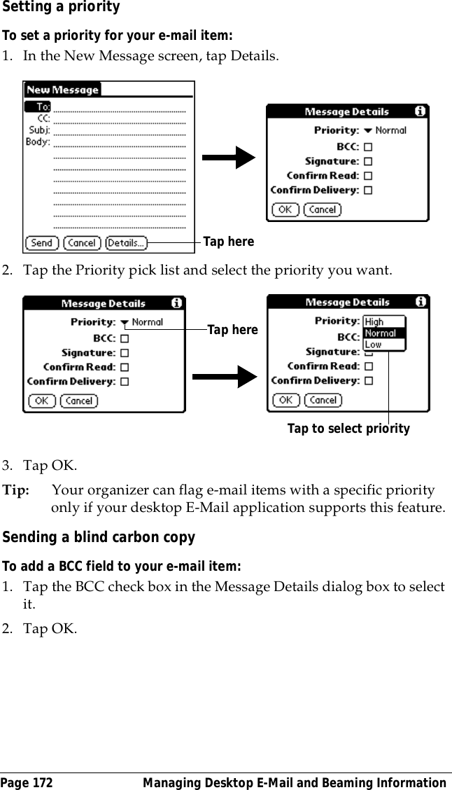 Page 172  Managing Desktop E-Mail and Beaming InformationSetting a priorityTo set a priority for your e-mail item:1. In the New Message screen, tap Details.2. Tap the Priority pick list and select the priority you want.3. Tap OK.Tip: Your organizer can flag e-mail items with a specific priority only if your desktop E-Mail application supports this feature.Sending a blind carbon copyTo add a BCC field to your e-mail item:1. Tap the BCC check box in the Message Details dialog box to select it.2. Tap OK.Tap hereTap hereTap to select priority