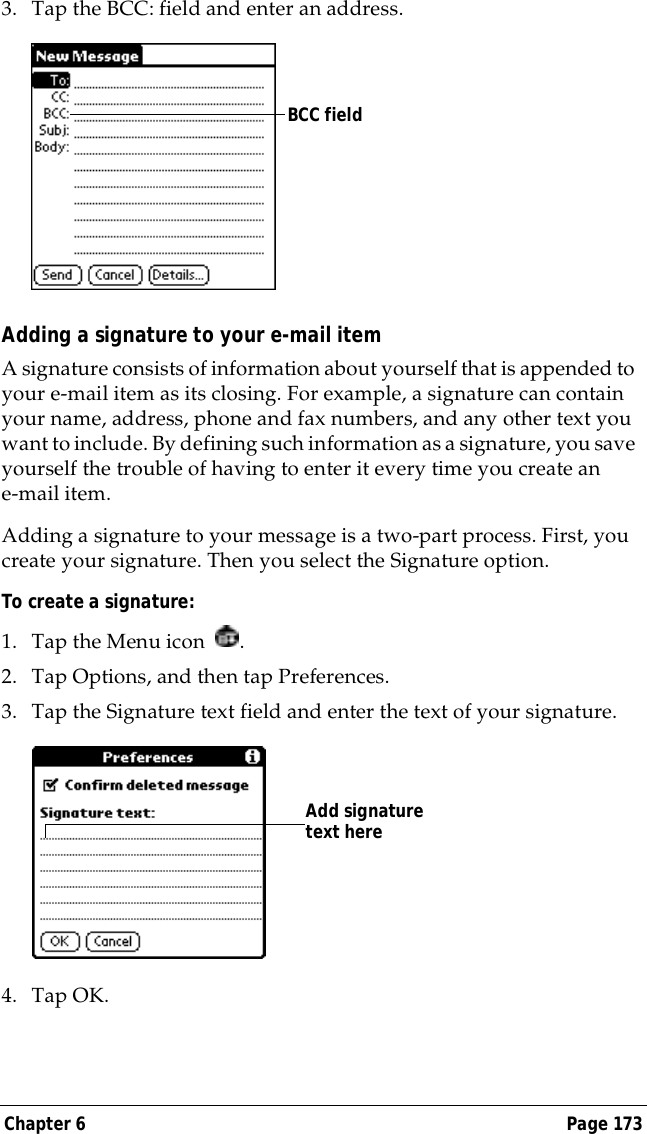 Chapter 6 Page 1733. Tap the BCC: field and enter an address.Adding a signature to your e-mail itemA signature consists of information about yourself that is appended to your e-mail item as its closing. For example, a signature can contain your name, address, phone and fax numbers, and any other text you want to include. By defining such information as a signature, you save yourself the trouble of having to enter it every time you create an e-mail item. Adding a signature to your message is a two-part process. First, you create your signature. Then you select the Signature option. To create a signature:1. Tap the Menu icon  .2. Tap Options, and then tap Preferences.3. Tap the Signature text field and enter the text of your signature. 4. Tap OK.BCC fieldAdd signature text here