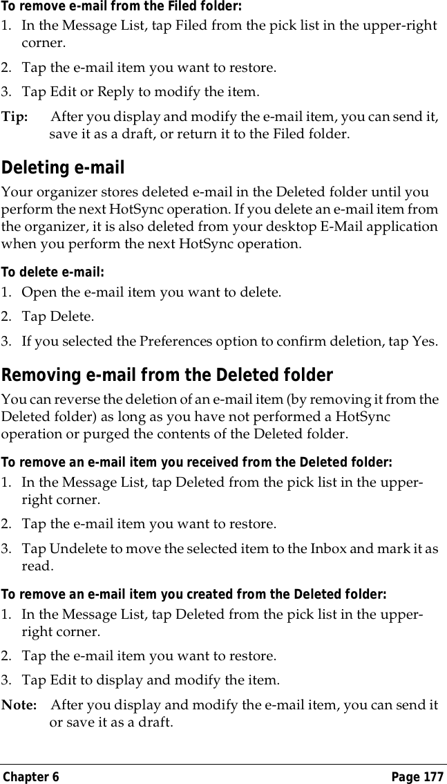 Chapter 6 Page 177To remove e-mail from the Filed folder:1. In the Message List, tap Filed from the pick list in the upper-right corner.2. Tap the e-mail item you want to restore. 3. Tap Edit or Reply to modify the item.Tip: After you display and modify the e-mail item, you can send it, save it as a draft, or return it to the Filed folder.Deleting e-mailYour organizer stores deleted e-mail in the Deleted folder until you perform the next HotSync operation. If you delete an e-mail item from the organizer, it is also deleted from your desktop E-Mail application when you perform the next HotSync operation.To delete e-mail:1. Open the e-mail item you want to delete.2. Tap Delete. 3. If you selected the Preferences option to confirm deletion, tap Yes. Removing e-mail from the Deleted folderYou can reverse the deletion of an e-mail item (by removing it from the Deleted folder) as long as you have not performed a HotSync operation or purged the contents of the Deleted folder.To remove an e-mail item you received from the Deleted folder:1. In the Message List, tap Deleted from the pick list in the upper-right corner.2. Tap the e-mail item you want to restore. 3. Tap Undelete to move the selected item to the Inbox and mark it as read.To remove an e-mail item you created from the Deleted folder:1. In the Message List, tap Deleted from the pick list in the upper-right corner.2. Tap the e-mail item you want to restore. 3. Tap Edit to display and modify the item.Note: After you display and modify the e-mail item, you can send it or save it as a draft.