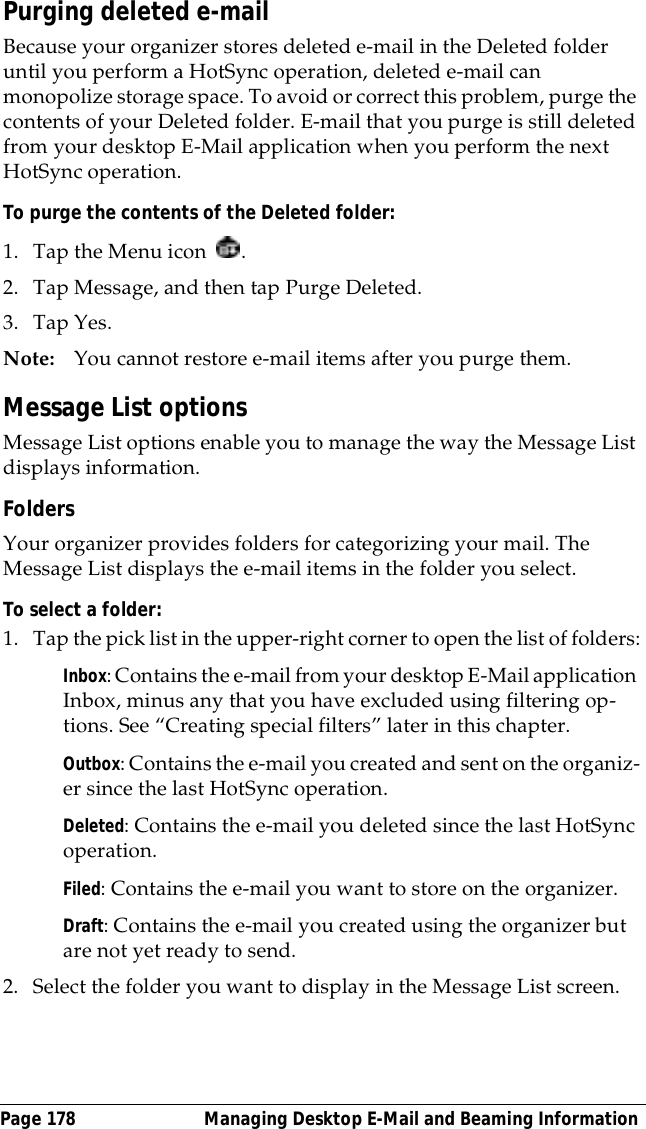 Page 178  Managing Desktop E-Mail and Beaming InformationPurging deleted e-mailBecause your organizer stores deleted e-mail in the Deleted folder until you perform a HotSync operation, deleted e-mail can monopolize storage space. To avoid or correct this problem, purge the contents of your Deleted folder. E-mail that you purge is still deleted from your desktop E-Mail application when you perform the next HotSync operation.To purge the contents of the Deleted folder:1. Tap the Menu icon  . 2. Tap Message, and then tap Purge Deleted.3. Tap Yes. Note: You cannot restore e-mail items after you purge them.Message List optionsMessage List options enable you to manage the way the Message List displays information.FoldersYour organizer provides folders for categorizing your mail. The Message List displays the e-mail items in the folder you select.To select a folder:1. Tap the pick list in the upper-right corner to open the list of folders:Inbox: Contains the e-mail from your desktop E-Mail application Inbox, minus any that you have excluded using filtering op-tions. See &ldquo;Creating special filters&rdquo; later in this chapter.Outbox: Contains the e-mail you created and sent on the organiz-er since the last HotSync operation.Deleted: Contains the e-mail you deleted since the last HotSync operation.Filed: Contains the e-mail you want to store on the organizer.Draft: Contains the e-mail you created using the organizer but are not yet ready to send.2. Select the folder you want to display in the Message List screen.