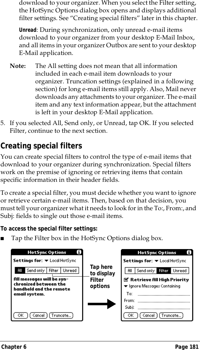 Chapter 6 Page 181download to your organizer. When you select the Filter setting, the HotSync Options dialog box opens and displays additional filter settings. See &ldquo;Creating special filters&rdquo; later in this chapter.Unread: During synchronization, only unread e-mail items download to your organizer from your desktop E-Mail Inbox, and all items in your organizer Outbox are sent to your desktop E-Mail application.Note: The All setting does not mean that all information included in each e-mail item downloads to your organizer. Truncation settings (explained in a following section) for long e-mail items still apply. Also, Mail never downloads any attachments to your organizer. The e-mail item and any text information appear, but the attachment is left in your desktop E-Mail application.5. If you selected All, Send only, or Unread, tap OK. If you selected Filter, continue to the next section.Creating special filtersYou can create special filters to control the type of e-mail items that download to your organizer during synchronization. Special filters work on the premise of ignoring or retrieving items that contain specific information in their header fields. To create a special filter, you must decide whether you want to ignore or retrieve certain e-mail items. Then, based on that decision, you must tell your organizer what it needs to look for in the To:, From:, and Subj: fields to single out those e-mail items. To access the special filter settings:■Tap the Filter box in the HotSync Options dialog box.Tap here to display Filter options
