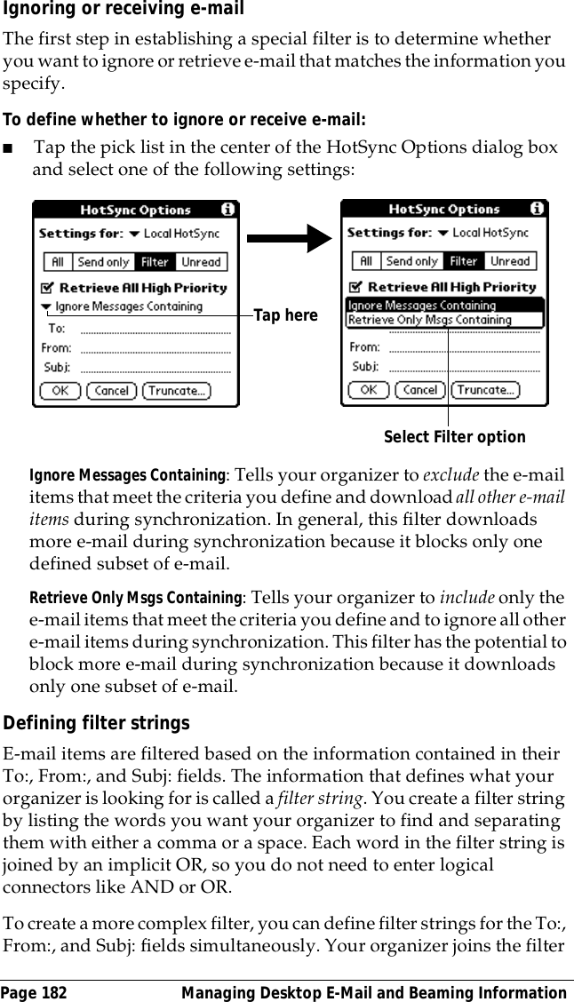 Page 182  Managing Desktop E-Mail and Beaming InformationIgnoring or receiving e-mailThe first step in establishing a special filter is to determine whether you want to ignore or retrieve e-mail that matches the information you specify.To define whether to ignore or receive e-mail:■Tap the pick list in the center of the HotSync Options dialog box and select one of the following settings:Ignore Messages Containing: Tells your organizer to exclude the e-mail items that meet the criteria you define and download all other e-mail items during synchronization. In general, this filter downloads more e-mail during synchronization because it blocks only one defined subset of e-mail.Retrieve Only Msgs Containing: Tells your organizer to include only the e-mail items that meet the criteria you define and to ignore all other e-mail items during synchronization. This filter has the potential to block more e-mail during synchronization because it downloads only one subset of e-mail.Defining filter stringsE-mail items are filtered based on the information contained in their To:, From:, and Subj: fields. The information that defines what your organizer is looking for is called a filter string. You create a filter string by listing the words you want your organizer to find and separating them with either a comma or a space. Each word in the filter string is joined by an implicit OR, so you do not need to enter logical connectors like AND or OR.To create a more complex filter, you can define filter strings for the To:, From:, and Subj: fields simultaneously. Your organizer joins the filter Select Filter optionTap here 