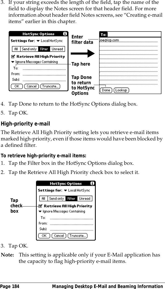 Page 184  Managing Desktop E-Mail and Beaming Information3. If your string exceeds the length of the field, tap the name of the field to display the Notes screen for that header field. For more information about header field Notes screens, see &ldquo;Creating e-mail items&rdquo; earlier in this chapter.4. Tap Done to return to the HotSync Options dialog box.5. Tap OK.High-priority e-mailThe Retrieve All High Priority setting lets you retrieve e-mail items marked high-priority, even if those items would have been blocked by a defined filter.To retrieve high-priority e-mail items:1. Tap the Filter box in the HotSync Options dialog box.2. Tap the Retrieve All High Priority check box to select it. 3. Tap OK.Note: This setting is applicable only if your E-Mail application has the capacity to flag high-priority e-mail items.Tap here Tap Done to return to HotSync OptionsEnter filter dataTap check box
