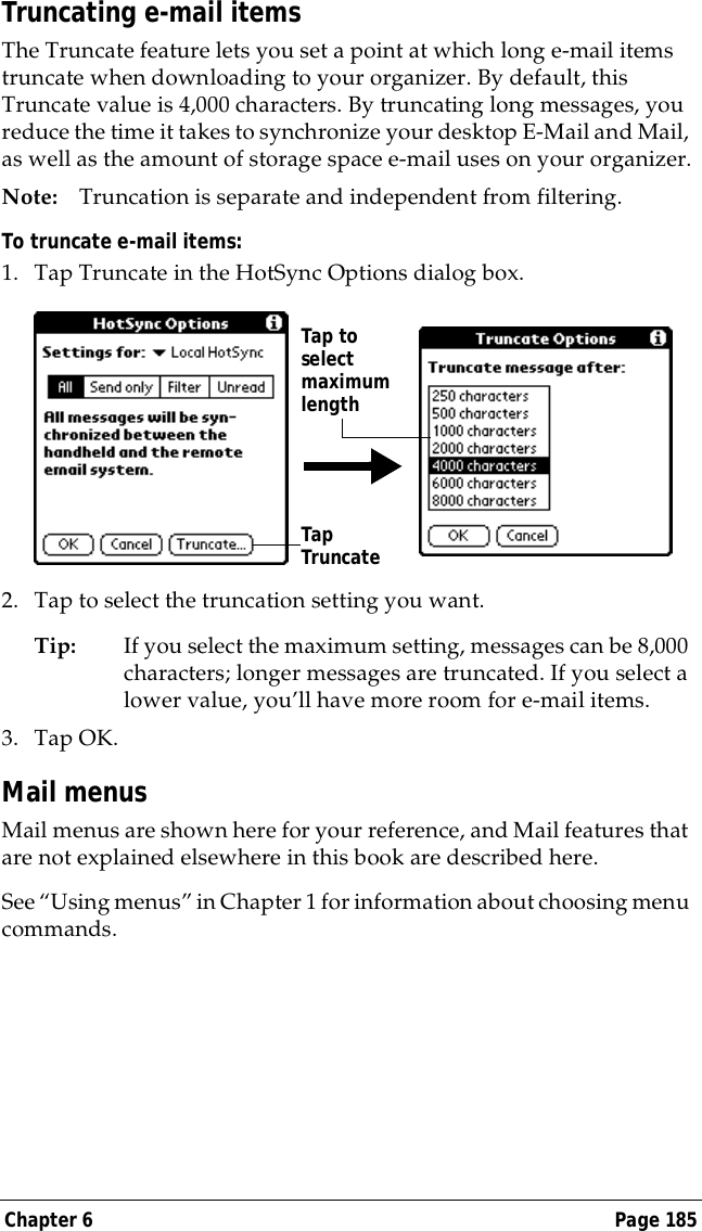 Chapter 6 Page 185Truncating e-mail itemsThe Truncate feature lets you set a point at which long e-mail items truncate when downloading to your organizer. By default, this Truncate value is 4,000 characters. By truncating long messages, you reduce the time it takes to synchronize your desktop E-Mail and Mail, as well as the amount of storage space e-mail uses on your organizer.Note: Truncation is separate and independent from filtering.To truncate e-mail items:1. Tap Truncate in the HotSync Options dialog box.2. Tap to select the truncation setting you want.Tip: If you select the maximum setting, messages can be 8,000 characters; longer messages are truncated. If you select a lower value, you&rsquo;ll have more room for e-mail items.3. Tap OK.Mail menusMail menus are shown here for your reference, and Mail features that are not explained elsewhere in this book are described here.See &ldquo;Using menus&rdquo; in Chapter 1 for information about choosing menu commands.Tap Truncate Tap toselect maximum length