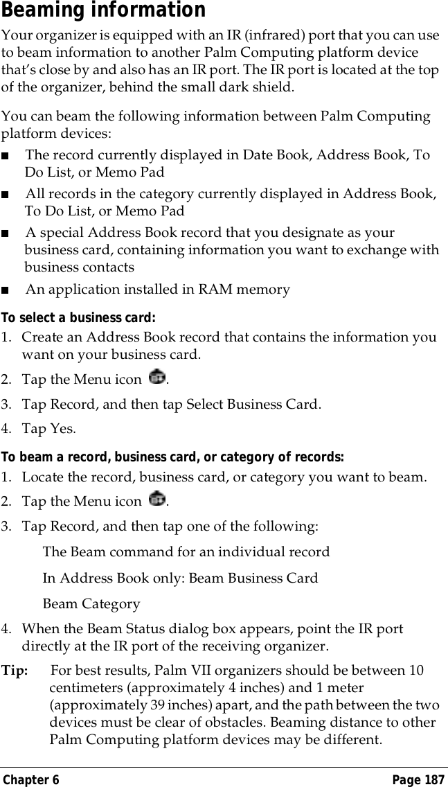 Chapter 6 Page 187Beaming informationYour organizer is equipped with an IR (infrared) port that you can use to beam information to another Palm Computing platform device that&rsquo;s close by and also has an IR port. The IR port is located at the top of the organizer, behind the small dark shield. You can beam the following information between Palm Computing platform devices:■The record currently displayed in Date Book, Address Book, To Do List, or Memo Pad■All records in the category currently displayed in Address Book, To Do List, or Memo Pad■A special Address Book record that you designate as your business card, containing information you want to exchange with business contacts■An application installed in RAM memoryTo select a business card:1. Create an Address Book record that contains the information you want on your business card.2. Tap the Menu icon  .3. Tap Record, and then tap Select Business Card.4. Tap Yes.To beam a record, business card, or category of records:1. Locate the record, business card, or category you want to beam.2. Tap the Menu icon  .3. Tap Record, and then tap one of the following:The Beam command for an individual recordIn Address Book only: Beam Business CardBeam Category4. When the Beam Status dialog box appears, point the IR port directly at the IR port of the receiving organizer.Tip: For best results, Palm VII organizers should be between 10 centimeters (approximately 4 inches) and 1 meter (approximately 39 inches) apart, and the path between the two devices must be clear of obstacles. Beaming distance to other Palm Computing platform devices may be different.