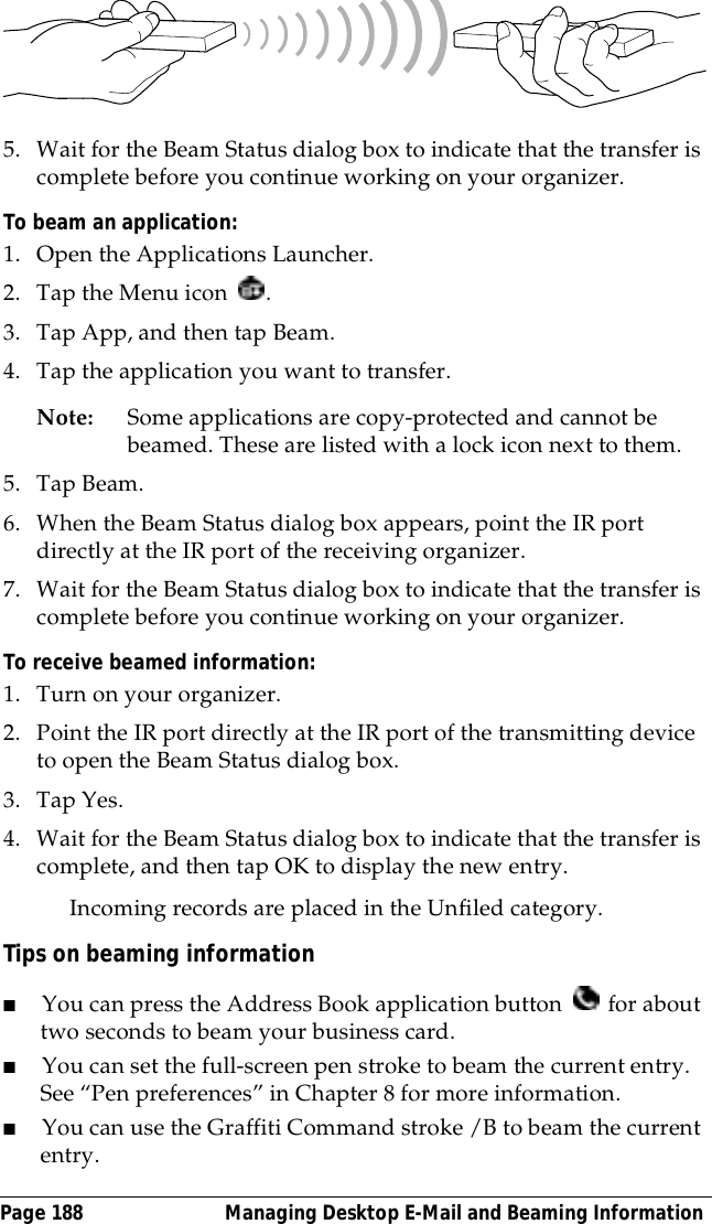Page 188  Managing Desktop E-Mail and Beaming Information5. Wait for the Beam Status dialog box to indicate that the transfer is complete before you continue working on your organizer.To beam an application:1. Open the Applications Launcher.2. Tap the Menu icon  .3. Tap App, and then tap Beam.4. Tap the application you want to transfer.Note: Some applications are copy-protected and cannot be beamed. These are listed with a lock icon next to them.5. Tap Beam. 6. When the Beam Status dialog box appears, point the IR port directly at the IR port of the receiving organizer.7. Wait for the Beam Status dialog box to indicate that the transfer is complete before you continue working on your organizer.To receive beamed information:1. Turn on your organizer.2. Point the IR port directly at the IR port of the transmitting device to open the Beam Status dialog box.3. Tap Yes.4. Wait for the Beam Status dialog box to indicate that the transfer is complete, and then tap OK to display the new entry.Incoming records are placed in the Unfiled category. Tips on beaming information■You can press the Address Book application button   for about two seconds to beam your business card.■You can set the full-screen pen stroke to beam the current entry.See &ldquo;Pen preferences&rdquo; in Chapter 8 for more information. ■You can use the Graffiti Command stroke /B to beam the current entry. 