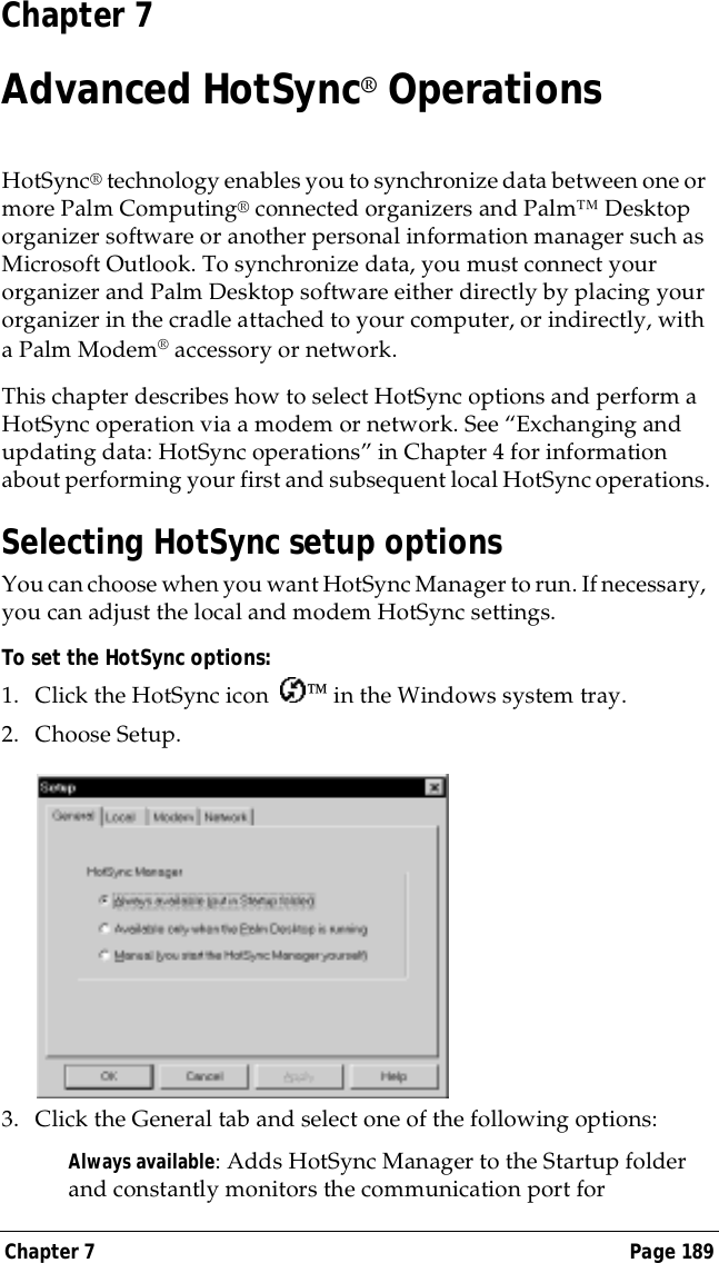 Chapter 7 Page 189Chapter 7Advanced HotSync&reg; OperationsHotSync&reg; technology enables you to synchronize data between one or more Palm Computing&reg; connected organizers and Palm&trade; Desktop organizer software or another personal information manager such as Microsoft Outlook. To synchronize data, you must connect your organizer and Palm Desktop software either directly by placing your organizer in the cradle attached to your computer, or indirectly, with a Palm Modem&reg; accessory or network.This chapter describes how to select HotSync options and perform a HotSync operation via a modem or network. See &ldquo;Exchanging and updating data: HotSync operations&rdquo; in Chapter 4 for information about performing your first and subsequent local HotSync operations.Selecting HotSync setup optionsYou can choose when you want HotSync Manager to run. If necessary, you can adjust the local and modem HotSync settings.To set the HotSync options:1. Click the HotSync icon   in the Windows system tray.2. Choose Setup.3. Click the General tab and select one of the following options:Always available: Adds HotSync Manager to the Startup folder and constantly monitors the communication port for 