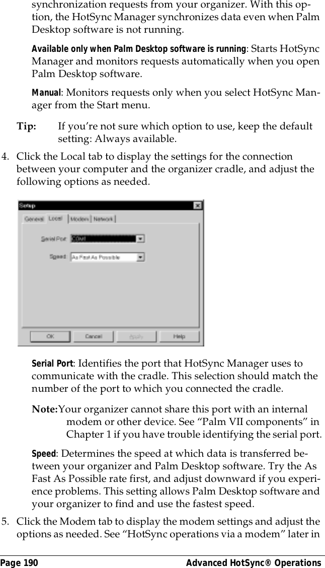 Page 190  Advanced HotSync&reg; Operationssynchronization requests from your organizer. With this op-tion, the HotSync Manager synchronizes data even when Palm Desktop software is not running.Available only when Palm Desktop software is running: Starts HotSync Manager and monitors requests automatically when you open Palm Desktop software.Manual: Monitors requests only when you select HotSync Man-ager from the Start menu.Tip: If you&rsquo;re not sure which option to use, keep the default setting: Always available.4. Click the Local tab to display the settings for the connection between your computer and the organizer cradle, and adjust the following options as needed.Serial Port: Identifies the port that HotSync Manager uses to communicate with the cradle. This selection should match the number of the port to which you connected the cradle.Note:Your organizer cannot share this port with an internal modem or other device. See &ldquo;Palm VII components&rdquo; in Chapter 1 if you have trouble identifying the serial port.Speed: Determines the speed at which data is transferred be-tween your organizer and Palm Desktop software. Try the As Fast As Possible rate first, and adjust downward if you experi-ence problems. This setting allows Palm Desktop software and your organizer to find and use the fastest speed.5. Click the Modem tab to display the modem settings and adjust the options as needed. See &ldquo;HotSync operations via a modem&rdquo; later in 
