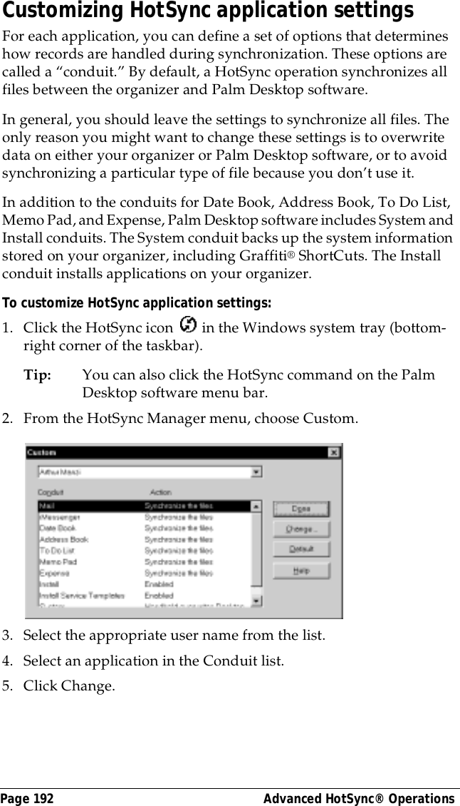 Page 192  Advanced HotSync&reg; OperationsCustomizing HotSync application settingsFor each application, you can define a set of options that determines how records are handled during synchronization. These options are called a &ldquo;conduit.&rdquo; By default, a HotSync operation synchronizes all files between the organizer and Palm Desktop software. In general, you should leave the settings to synchronize all files. The only reason you might want to change these settings is to overwrite data on either your organizer or Palm Desktop software, or to avoid synchronizing a particular type of file because you don&rsquo;t use it.In addition to the conduits for Date Book, Address Book, To Do List, Memo Pad, and Expense, Palm Desktop software includes System and Install conduits. The System conduit backs up the system information stored on your organizer, including Graffiti&reg; ShortCuts. The Install conduit installs applications on your organizer. To customize HotSync application settings:1. Click the HotSync icon   in the Windows system tray (bottom-right corner of the taskbar).Tip: You can also click the HotSync command on the Palm Desktop software menu bar.2. From the HotSync Manager menu, choose Custom.3. Select the appropriate user name from the list.4. Select an application in the Conduit list.5. Click Change.