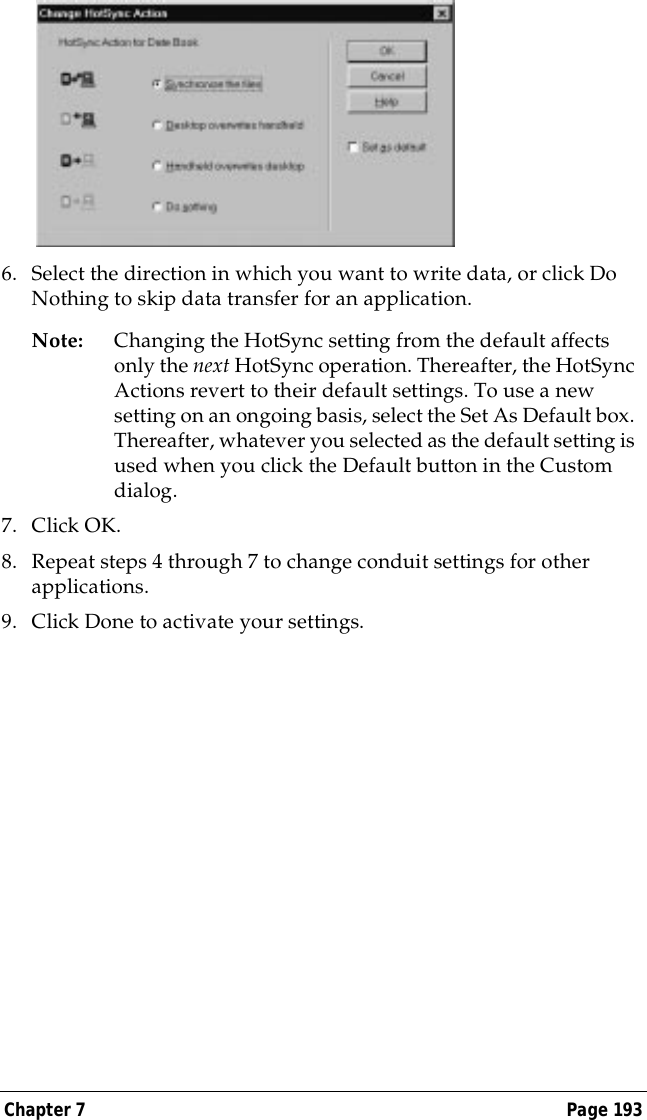 Chapter 7 Page 1936. Select the direction in which you want to write data, or click Do Nothing to skip data transfer for an application.Note: Changing the HotSync setting from the default affects only the next HotSync operation. Thereafter, the HotSync Actions revert to their default settings. To use a new setting on an ongoing basis, select the Set As Default box. Thereafter, whatever you selected as the default setting is used when you click the Default button in the Custom dialog.7. Click OK.8. Repeat steps 4 through 7 to change conduit settings for other applications.9. Click Done to activate your settings.