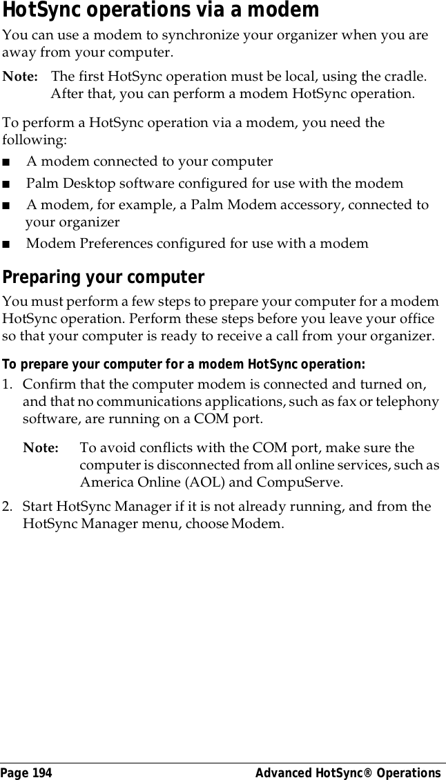 Page 194  Advanced HotSync&reg; OperationsHotSync operations via a modemYou can use a modem to synchronize your organizer when you are away from your computer.Note: The first HotSync operation must be local, using the cradle. After that, you can perform a modem HotSync operation.To perform a HotSync operation via a modem, you need the following:■A modem connected to your computer■Palm Desktop software configured for use with the modem■A modem, for example, a Palm Modem accessory, connected to your organizer■Modem Preferences configured for use with a modemPreparing your computerYou must perform a few steps to prepare your computer for a modem HotSync operation. Perform these steps before you leave your office so that your computer is ready to receive a call from your organizer. To prepare your computer for a modem HotSync operation: 1. Confirm that the computer modem is connected and turned on, and that no communications applications, such as fax or telephony software, are running on a COM port.Note: To avoid conflicts with the COM port, make sure the computer is disconnected from all online services, such as America Online (AOL) and CompuServe.2. Start HotSync Manager if it is not already running, and from the HotSync Manager menu, choose Modem.