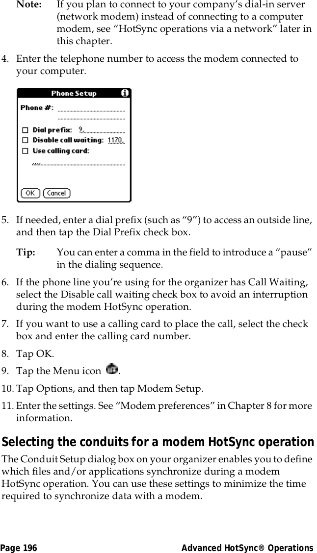 Page 196  Advanced HotSync&reg; OperationsNote: If you plan to connect to your company&rsquo;s dial-in server (network modem) instead of connecting to a computer modem, see &ldquo;HotSync operations via a network&rdquo; later in this chapter.4. Enter the telephone number to access the modem connected to your computer.5. If needed, enter a dial prefix (such as &ldquo;9&rdquo;) to access an outside line, and then tap the Dial Prefix check box.Tip: You can enter a comma in the field to introduce a &ldquo;pause&rdquo; in the dialing sequence. 6. If the phone line you&rsquo;re using for the organizer has Call Waiting, select the Disable call waiting check box to avoid an interruption during the modem HotSync operation. 7. If you want to use a calling card to place the call, select the check box and enter the calling card number. 8. Tap OK.9. Tap the Menu icon  . 10.Tap Options, and then tap Modem Setup.11. Enter the settings. See &ldquo;Modem preferences&rdquo; in Chapter 8 for more information. Selecting the conduits for a modem HotSync operationThe Conduit Setup dialog box on your organizer enables you to define which files and/or applications synchronize during a modem HotSync operation. You can use these settings to minimize the time required to synchronize data with a modem. 