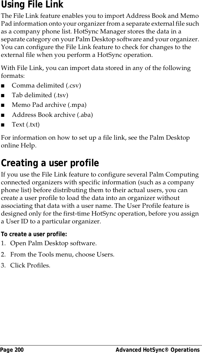 Page 200  Advanced HotSync&reg; OperationsUsing File LinkThe File Link feature enables you to import Address Book and Memo Pad information onto your organizer from a separate external file such as a company phone list. HotSync Manager stores the data in a separate category on your Palm Desktop software and your organizer. You can configure the File Link feature to check for changes to the external file when you perform a HotSync operation. With File Link, you can import data stored in any of the following formats:■Comma delimited (.csv)■Tab delimited (.tsv)■Memo Pad archive (.mpa)■Address Book archive (.aba)■Text (.txt)For information on how to set up a file link, see the Palm Desktop online Help.Creating a user profileIf you use the File Link feature to configure several Palm Computing connected organizers with specific information (such as a company phone list) before distributing them to their actual users, you can create a user profile to load the data into an organizer without associating that data with a user name. The User Profile feature is designed only for the first-time HotSync operation, before you assign a User ID to a particular organizer. To create a user profile:1. Open Palm Desktop software.2. From the Tools menu, choose Users.3. Click Profiles. 