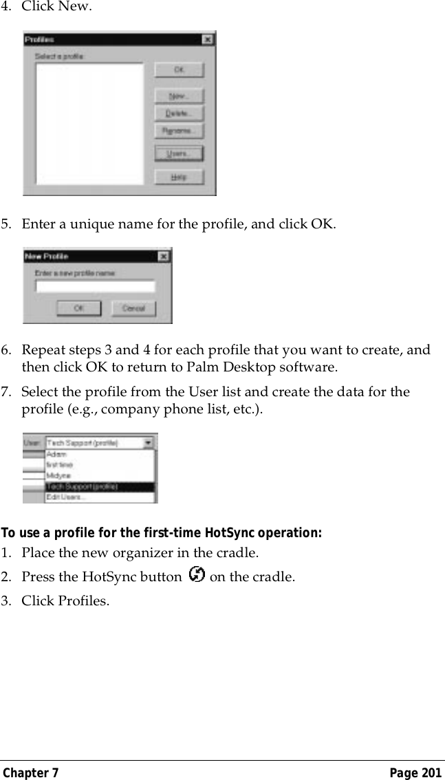 Chapter 7 Page 2014. Click New.5. Enter a unique name for the profile, and click OK. 6. Repeat steps 3 and 4 for each profile that you want to create, and then click OK to return to Palm Desktop software. 7. Select the profile from the User list and create the data for the profile (e.g., company phone list, etc.).To use a profile for the first-time HotSync operation:1. Place the new organizer in the cradle.2. Press the HotSync button   on the cradle.3. Click Profiles.