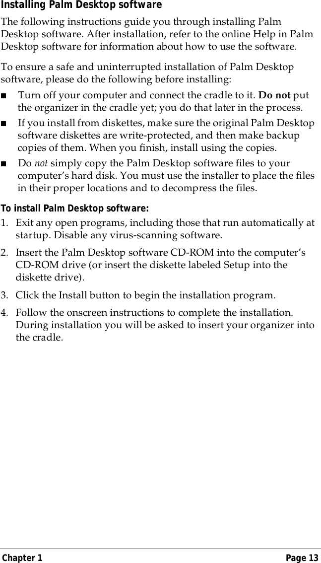 Chapter 1 Page 13Installing Palm Desktop softwareThe following instructions guide you through installing Palm Desktop software. After installation, refer to the online Help in Palm Desktop software for information about how to use the software.To ensure a safe and uninterrupted installation of Palm Desktop software, please do the following before installing:■Turn off your computer and connect the cradle to it. Do not put the organizer in the cradle yet; you do that later in the process.■If you install from diskettes, make sure the original Palm Desktop software diskettes are write-protected, and then make backup copies of them. When you finish, install using the copies.■Do not simply copy the Palm Desktop software files to your computer&rsquo;s hard disk. You must use the installer to place the files in their proper locations and to decompress the files. To install Palm Desktop software:1. Exit any open programs, including those that run automatically at startup. Disable any virus-scanning software.2. Insert the Palm Desktop software CD-ROM into the computer&rsquo;s CD-ROM drive (or insert the diskette labeled Setup into the diskette drive). 3. Click the Install button to begin the installation program.4. Follow the onscreen instructions to complete the installation. During installation you will be asked to insert your organizer into the cradle.