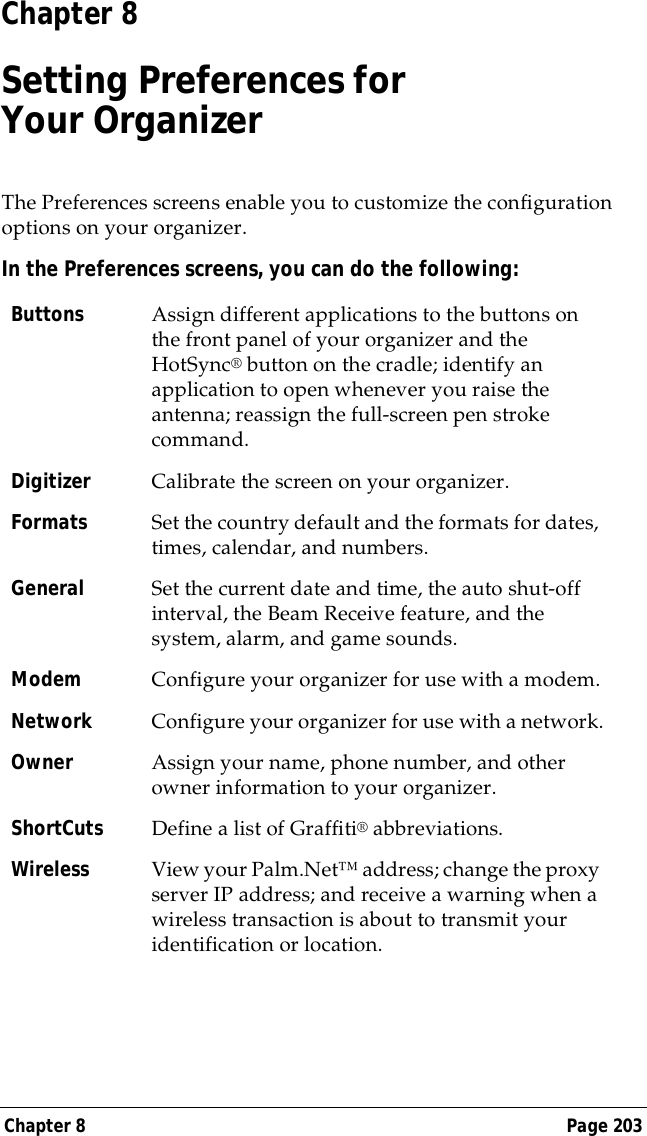 Chapter 8 Page 203Chapter 8Setting Preferences forYour OrganizerThe Preferences screens enable you to customize the configuration options on your organizer.In the Preferences screens, you can do the following:Buttons Assign different applications to the buttons on the front panel of your organizer and the HotSync&reg; button on the cradle; identify an application to open whenever you raise the antenna; reassign the full-screen pen stroke command.Digitizer Calibrate the screen on your organizer.Formats Set the country default and the formats for dates, times, calendar, and numbers.General Set the current date and time, the auto shut-off interval, the Beam Receive feature, and the system, alarm, and game sounds.Modem Configure your organizer for use with a modem.Network Configure your organizer for use with a network.Owner Assign your name, phone number, and other owner information to your organizer.ShortCuts Define a list of Graffiti&reg; abbreviations.Wireless View your Palm.Net&trade; address; change the proxy server IP address; and receive a warning when a wireless transaction is about to transmit your identification or location.