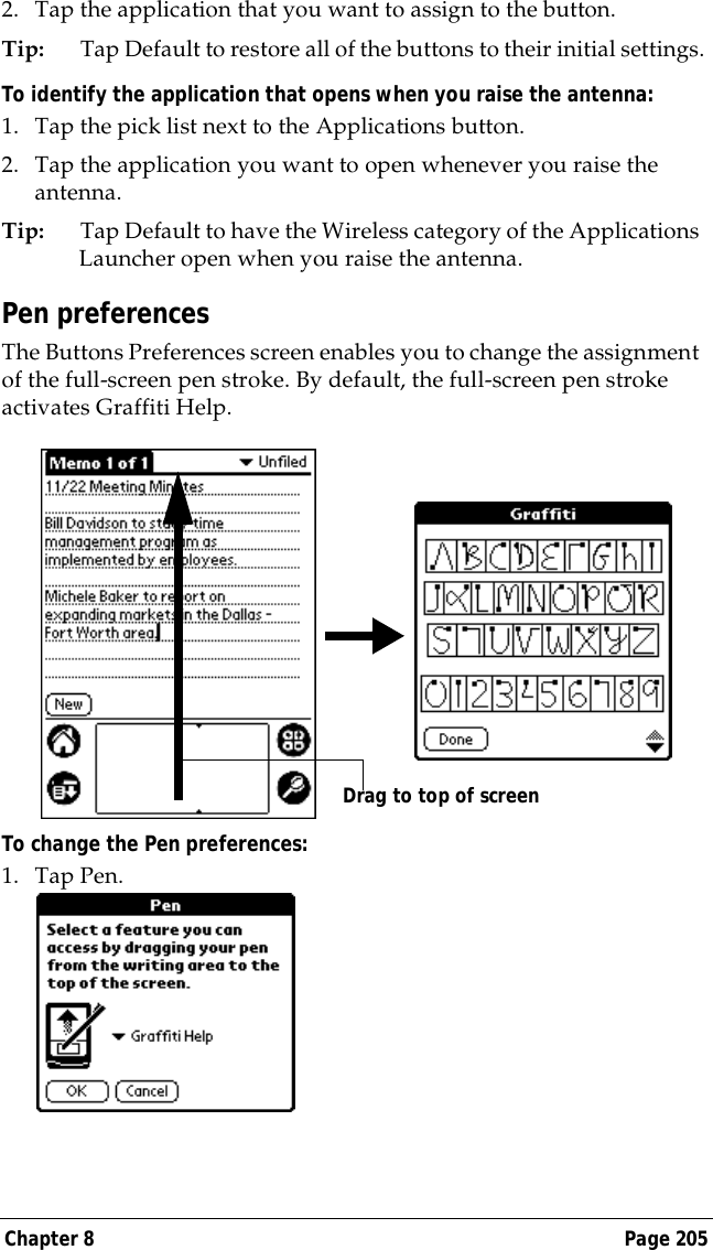 Chapter 8 Page 2052. Tap the application that you want to assign to the button.Tip: Tap Default to restore all of the buttons to their initial settings.To identify the application that opens when you raise the antenna: 1. Tap the pick list next to the Applications button.2. Tap the application you want to open whenever you raise the antenna.Tip: Tap Default to have the Wireless category of the Applications Launcher open when you raise the antenna. Pen preferencesThe Buttons Preferences screen enables you to change the assignment of the full-screen pen stroke. By default, the full-screen pen stroke activates Graffiti Help.To change the Pen preferences:1. Tap Pen.Drag to top of screen