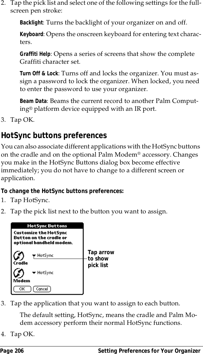 Page 206  Setting Preferences for Your Organizer2. Tap the pick list and select one of the following settings for the full-screen pen stroke:Backlight: Turns the backlight of your organizer on and off.Keyboard: Opens the onscreen keyboard for entering text charac-ters.Graffiti Help: Opens a series of screens that show the complete Graffiti character set.Turn Off &amp; Lock: Turns off and locks the organizer. You must as-sign a password to lock the organizer. When locked, you need to enter the password to use your organizer.Beam Data: Beams the current record to another Palm Comput-ing&reg; platform device equipped with an IR port.3. Tap OK.HotSync buttons preferencesYou can also associate different applications with the HotSync buttons on the cradle and on the optional Palm Modem&reg; accessory. Changes you make in the HotSync Buttons dialog box become effective immediately; you do not have to change to a different screen or application.To change the HotSync buttons preferences:1. Tap HotSync. 2. Tap the pick list next to the button you want to assign. 3. Tap the application that you want to assign to each button.The default setting, HotSync, means the cradle and Palm Mo-dem accessory perform their normal HotSync functions.4. Tap OK.Tap arrow to show pick list