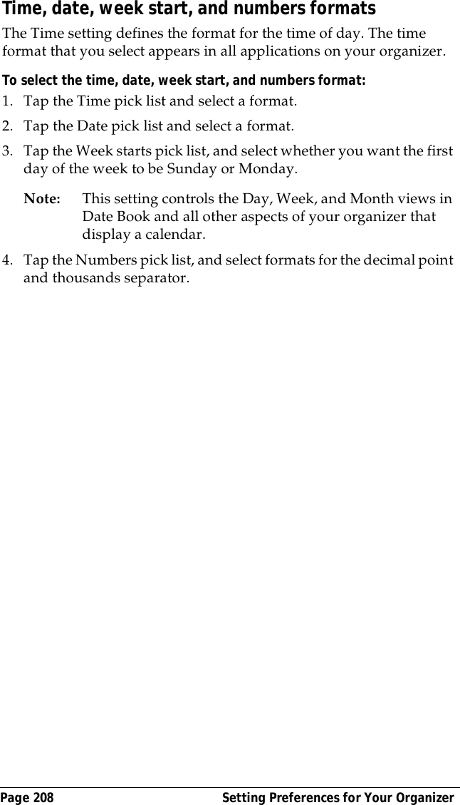 Page 208  Setting Preferences for Your OrganizerTime, date, week start, and numbers formatsThe Time setting defines the format for the time of day. The time format that you select appears in all applications on your organizer. To select the time, date, week start, and numbers format:1. Tap the Time pick list and select a format. 2. Tap the Date pick list and select a format.3. Tap the Week starts pick list, and select whether you want the first day of the week to be Sunday or Monday. Note: This setting controls the Day, Week, and Month views in Date Book and all other aspects of your organizer that display a calendar.4. Tap the Numbers pick list, and select formats for the decimal point and thousands separator.