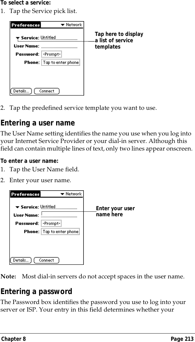 Chapter 8 Page 213To select a service:1. Tap the Service pick list.2. Tap the predefined service template you want to use.Entering a user nameThe User Name setting identifies the name you use when you log into your Internet Service Provider or your dial-in server. Although this field can contain multiple lines of text, only two lines appear onscreen.To enter a user name:1. Tap the User Name field. 2. Enter your user name.Note: Most dial-in servers do not accept spaces in the user name.Entering a passwordThe Password box identifies the password you use to log into your server or ISP. Your entry in this field determines whether your Tap here to display a list of service templatesEnter your user name here