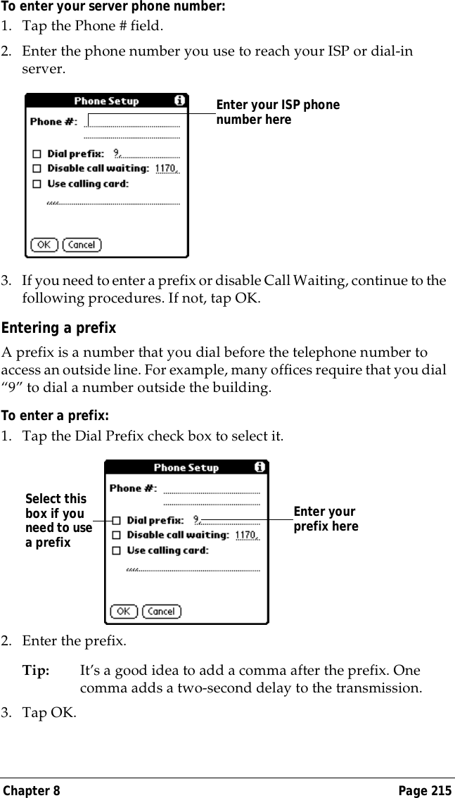 Chapter 8 Page 215To enter your server phone number:1. Tap the Phone # field.2. Enter the phone number you use to reach your ISP or dial-in server.3. If you need to enter a prefix or disable Call Waiting, continue to the following procedures. If not, tap OK.Entering a prefixA prefix is a number that you dial before the telephone number to access an outside line. For example, many offices require that you dial &ldquo;9&rdquo; to dial a number outside the building.To enter a prefix:1. Tap the Dial Prefix check box to select it.2. Enter the prefix. Tip: It&rsquo;s a good idea to add a comma after the prefix. One comma adds a two-second delay to the transmission.3. Tap OK.Enter your ISP phone number hereEnter your prefix hereSelect this box if you need to use a prefix